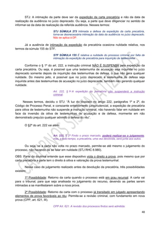 48
STJ: A intimação da parte deve ser da expedição da carta precatória e não da data de
realização da audiência no juízo deprecado. Ou seja, a parte que deve diligenciar no sentido de
informar-se da data de realização da referida audiência. Nesses termos:
STJ SÚMULA 273 Intimada a defesa da expedição da carta precatória,
torna-se desnecessária intimação da data da audiência no juízo deprecado.
Não se aplica à DP.
Já a ausência de intimação da expedição da precatória ocasiona nulidade relativa, nos
termos da súmula 155 do STF.
STF SÚMULA 155 É relativa a nulidade do processo criminal por falta de
intimação da expedição de precatória para inquirição de testemunha.
Conforme o § 1º do art. 222, a instrução criminal NÃO É SUSPENSA pela expedição da
carta precatória. Ou seja, é possível que uma testemunha de acusação seja inquirida no juízo
deprecado somente depois da inquirição das testemunhas de defesa, o que não gera qualquer
nulidade. Do mesmo jeito, é possível que no juízo deprecado a testemunha de defesa seja
inquirida antes das testemunhas de acusação no juízo deprecante, também não gerando qualquer
nulidade.
Art. 222, § 1o A expedição da precatória não suspenderá a instrução
criminal.
Nesses termos, decidiu o STJ: “À luz do disposto no artigo 222, parágrafos 1º e 2º, do
Código de Processo Penal, e consoante entendimento jurisprudencial, a expedição de precatória
para oitiva de testemunha não suspende a instrução criminal, não havendo falar em nulidade em
face da inversão da oitiva de testemunhas de acusação e de defesa, mormente em não
demonstrado prejuízo qualquer advindo à defesa do réu”.
O §2º do art. 222 vai além:
Art. 222, § 2º Findo o prazo marcado, poderá realizar-se o julgamento,
mas, a todo tempo, a precatória, uma vez devolvida, será junta aos autos.
Ou seja, se a carta não volta no prazo marcado, permite-se até mesmo o julgamento do
processo, não havendo de se falar em nulidade (STJ RHC 8.980).
OBS: Parte da doutrina entende que esse dispositivo viola o direito a prova, pois mesmo que por
carta precatória a parte tem o direito à oitiva e valoração da prova testemunhal.
Nesse caso de julgamento realizado antes da devolução da precatória, três possibilidades
existem:
1ª Possibilidade: Retorno da carta quando o processo está em grau recursal: A carta vai
para o tribunal, para que seja analisada no julgamento do recurso, devendo as partes serem
intimadas a se manifestarem sobre a nova prova.
2ª Possibilidade: Retorno da carta com o processo já transitado em julgado apresentando
elementos de prova favoráveis ao réu: Permite-se a revisão criminal, com fundamento em nova
prova (CPP, art. 621, III).
CPP Art. 621. A revisão dos processos findos será admitida:
 