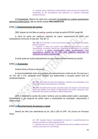 49
III - quando, após a sentença, se descobrirem novas provas de inocência do
condenado ou de circunstância que determine ou autorize diminuição
especial da pena.
3ª Possibilidade: Retorno da carta com o processo já transitado em julgado apresentando
elementos desfavoráveis: Não se admite revisão PRO SOCIETATE.
4.10.3. (4) Esclarecimentos dos peritos
OBS: Apesar de a lei falar em peritos, quando se tratar de perito OFICIAL basta UM.
A oitiva do perito em audiência depende de prévio requerimento da parte, com
antecedência mínima de 10 dias (art. 159, §5º, I).
Art. 159, § 5o Durante o curso do processo judicial, é permitido às partes,
quanto à perícia:
I – requerer a oitiva dos peritos para esclarecerem a prova ou para
responderem a quesitos, desde que o mandado de intimação e os quesitos
ou questões a serem esclarecidas sejam encaminhados com
antecedência mínima de 10 (dez) dias, podendo apresentar as
respostas em laudo complementar;
O perito pode ser ouvido pessoalmente ou pode prestar esclarecimentos por escrito.
4.10.4. (5) Acareações
Colocar frente a frente os depoentes.
A incomunicabilidade entre os acareados é fundamental para o êxito do ato. Por isso que o
art. 201, §4º e 210, parágrafo único dispõem que testemunhas e acusado devem ficar em
ambientes distintos.
Art. 201, § 4o Antes do início da audiência e durante a sua realização, será
reservado espaço separado para o ofendido.
Art. 210. As testemunhas serão inquiridas cada uma de per si, de modo que
umas não saibam nem ouçam os depoimentos das outras, devendo o juiz
adverti-las das penas cominadas ao falso testemunho.
OBS: A testemunha ouvida não pode ir embora, pois as partes podem pedir a acareação.
Normalmente o juiz pergunta às partes sobre a necessidade de acareação, dispensando a
testemunhas.
4.10.5. (6) Reconhecimento de pessoas e coisas
Deverá ser feito com observância do art. 226 a 228 do CPP. Ver provas em Processo
Penal
Art. 226. Quando houver necessidade de fazer-se o reconhecimento de
pessoa, proceder-se-á pela seguinte forma:
I - a pessoa que tiver de fazer o reconhecimento será convidada a descrever
a pessoa que deva ser reconhecida;
 
