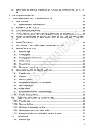 5
5.7. BENEFÍCIOS DO EFETIVO EXERCÍCIO DA FUNÇÃO DE JURADO (ARTS. 439 A 441)
84
6. PROCEDIMENTO DO JÚRI .................................................................................................. 84
7. JUDICIUM ACUSACIONIS - SUMÁRIO DA CULPA.............................................................. 85
7.1. PROCEDIMENTO .......................................................................................................... 85
7.1.1. Oferecimento da denúncia/queixa ........................................................................... 85
7.2. AUDIÊNCIA DE INSTRUÇÃO ........................................................................................ 86
7.3. JUNTADA DE DOCUMENTOS....................................................................................... 87
7.4. NÃO HÁ PREVISÃO EXPRESSA DE REQUERIMENTO DE DILIGÊNCIAS.................. 87
7.5. APLICA-SE O PRINCÍPIO DA IDENTIDADE FÍSICA DO JUIZ (ART. 399, PARÁGRAFO
2º). 87
7.6. ALEGAÇÕES ORAIS...................................................................................................... 88
7.7. PRAZO PARA CONCLUSÃO DO PROCEDIMENTO: 90 DIAS. ..................................... 88
7.8. IMPRONÚNCIA (art. 414)............................................................................................... 88
7.8.1. Previsão legal .......................................................................................................... 89
7.8.2. Coisa julgada........................................................................................................... 89
7.8.3. Coisa julgada X Impronúncia ................................................................................... 89
7.8.4. Crime conexo .......................................................................................................... 90
7.8.5. Despronúncia .......................................................................................................... 90
7.8.6. Recurso da impronúncia.......................................................................................... 90
7.9. DESCLASSIFICAÇÃO DO DELITO (ART. 419).............................................................. 91
7.9.1. Previsão legal .......................................................................................................... 91
7.9.2. Conceito .................................................................................................................. 91
7.9.3. Natureza jurídica...................................................................................................... 91
7.9.4. Remessa dos autos ao juízo competente ................................................................ 91
7.9.5. Nova capitulação ..................................................................................................... 92
7.9.6. Crime conexo .......................................................................................................... 92
7.9.7. Recurso cabível contra a desclassificação............................................................... 92
7.9.8. Conflito de competência .......................................................................................... 93
7.10. ABSOLVIÇÃO SUMÁRIA NO JÚRI (ART. 415)........................................................... 93
7.10.1. Previsão legal .......................................................................................................... 93
7.10.2. Natureza Jurídica..................................................................................................... 94
7.10.3. Hipóteses de absolvição sumária ............................................................................ 94
7.10.4. Crime conexo não doloso contra a vida ................................................................... 95
7.10.5. Recurso cabível contra a absolvição sumária: Apelação. ........................................ 95
7.11. PRONÚNCIA............................................................................................................... 96
7.11.1. Previsão legal .......................................................................................................... 96
 