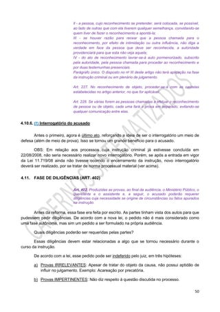 50
Il - a pessoa, cujo reconhecimento se pretender, será colocada, se possível,
ao lado de outras que com ela tiverem qualquer semelhança, convidando-se
quem tiver de fazer o reconhecimento a apontá-la;
III - se houver razão para recear que a pessoa chamada para o
reconhecimento, por efeito de intimidação ou outra influência, não diga a
verdade em face da pessoa que deve ser reconhecida, a autoridade
providenciará para que esta não veja aquela;
IV - do ato de reconhecimento lavrar-se-á auto pormenorizado, subscrito
pela autoridade, pela pessoa chamada para proceder ao reconhecimento e
por duas testemunhas presenciais.
Parágrafo único. O disposto no no III deste artigo não terá aplicação na fase
da instrução criminal ou em plenário de julgamento.
Art. 227. No reconhecimento de objeto, proceder-se-á com as cautelas
estabelecidas no artigo anterior, no que for aplicável.
Art. 228. Se várias forem as pessoas chamadas a efetuar o reconhecimento
de pessoa ou de objeto, cada uma fará a prova em separado, evitando-se
qualquer comunicação entre elas.
4.10.6. (7) Interrogatório do acusado
Antes o primeiro, agora é último ato, reforçando a ideia de ser o interrogatório um meio de
defesa (além de meio de prova). Isso se tornou um grande benefício para o acusado.
OBS: Em relação aos processos cuja instrução criminal já estivesse concluída em
22/08/2008, não seria necessário realizar novo interrogatório. Porém, se após a entrada em vigor
da Lei 11.719/08 ainda não tivesse ocorrido o encerramento da instrução, novo interrogatório
deverá ser realizado, por se tratar de norma processual material (ver acima).
4.11. FASE DE DILIGÊNCIAS (ART. 402)
Art. 402. Produzidas as provas, ao final da audiência, o Ministério Público, o
querelante e o assistente e, a seguir, o acusado poderão requerer
diligências cuja necessidade se origine de circunstâncias ou fatos apurados
na instrução.
Antes da reforma, essa fase era feita por escrito. As partes tinham vista dos autos para que
pudessem pedir diligências. De acordo com a nova lei, o pedido não é mais considerado como
uma fase autônoma, mas sim um pedido a ser formulado na própria audiência.
Quais diligências poderão ser requeridas pelas partes?
Essas diligências devem estar relacionadas a algo que se tornou necessário durante o
curso da instrução.
De acordo com a lei, esse pedido pode ser indeferido pelo juiz, em três hipóteses:
a) Provas IRRELEVANTES: Apesar de tratar do objeto da causa, não possui aptidão de
influir no julgamento. Exemplo: Acareação por precatória.
b) Provas IMPERTINENTES: Não diz respeito à questão discutida no processo.
 