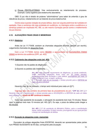 51
c) Provas PROTELATÓRIAS: Visa exclusivamente ao retardamento do processo.
Exemplo: Carta rogatória para testemunha abonatória.
OBS: O juiz não é dotado de poderes “adivinhatórios” para saber de antemão o grau de
relevância da prova, notadamente em se tratando de prova testemunhal.
Contra essa suposta violação da ampla defesa, deve ser arguida preliminar de nulidade em
apelação. Caso a sentença não seja prolatada em audiência, no interregno entre a audiência e a
sentença poderá ser impetrado HC, MS, ou até mesmo Correição parcial contra o indeferimento
do juiz (Avena).
4.12. ALEGAÇÕES FINAIS ORAIS E MEMORIAIS
4.12.1. Histórico
Antes da Lei 11.719/08, existiam as chamadas alegações escritas (sempre por escrito),
vulgarmente chamadas de alegações finais.
Com a Lei 11.719/08, temos como REGRA a apresentação de ALEGAÇÕES FINAIS
ORAIS ao término da audiência (CPP, art. 403).
4.12.2. Cabimento das alegações orais (art. 403)
1) Quando não há pedido de diligências;
2) Quando os pedidos são indeferidos.
Art. 403. Não havendo requerimento de diligências, ou sendo indeferido,
serão oferecidas alegações finais orais por 20 (vinte) minutos,
respectivamente, pela acusação e pela defesa, prorrogáveis por mais 10
(dez), proferindo o juiz, a seguir, sentença.
§ 1o Havendo mais de um acusado, o tempo previsto para a DEFESA de
cada um será individual.
Havendo mais de um acusado, o tempo será individual para cada um (§1º).
Veja que aqui (ao contrário da primeira fase do procedimento do júri; “CPP Art. 411 § 5o
Havendo mais de 1 (um) acusado, o tempo previsto para a ACUSAÇÃO e a DEFESA de cada um deles
será individual”), o prazo do MP continua o mesmo.
Caso haja assistente de acusação, o advogado do assistente terá mais 10 minutos. Nesse
caso, o defensor terá mais 10 minutos (art. 403, §2º). Ou seja, o prazo da defesa pode chegar a
40 minutos.
Art. 403, § 2o Ao assistente do Ministério Público, após a manifestação
desse, serão concedidos 10 (dez) minutos, prorrogando-se por igual período
o tempo de manifestação da defesa.
4.12.3. Exceção às alegações orais: memoriais
Equivalem às antigas alegações finais ESCRITAS, devendo ser apresentadas pelas partes
num PRAZO SUCESSIVO de 05 dias, começando pela acusação.
 
