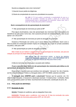 52
Quando as alegações orais viram memoriais?
1) Quando houver pedido de diligências.
2) Diante da complexidade da causa e/ou pluralidade de acusados.
Art. 403, § 3º O juiz poderá, considerada a complexidade do caso ou o
número de acusados, conceder às partes o prazo de 5 (cinco) dias
sucessivamente para a apresentação de memoriais. Nesse caso, terá o
prazo de 10 (dez) dias para proferir a sentença
Qual a consequência da não apresentação de memoriais?
1º: Não apresentação de memoriais por parte do MP
Para alguns doutrinadores, essa não apresentação dos memoriais seria uma tentativa de
desistência da ação penal. Como isso, não é possível (princípio da indisponibilidade), cabe ao juiz
aplicar o art. 28 do CPP.
2º: Não apresentação de memoriais por parte do advogado do querelante
Ocasiona a Perempção (ver acima), que é causa extintiva da punibilidade. Assim como a
falta do pedido de condenação também implica em perempção. Se a ação for privada subsidiária
da pública, volta para o MP.
3º: Não apresentação por parte do advogado de defesa
Não é dado ao juiz realizar o julgamento sem a apresentação de memoriais, sob pena de
violação ao princípio da ampla defesa (STF Súmula 523).
STF Súmula 523 NO PROCESSO PENAL, A FALTA DA DEFESA
CONSTITUI NULIDADE ABSOLUTA, MAS A SUA DEFICIÊNCIA SÓ O
ANULARÁ SE HOUVER PROVA DE PREJUÍZO PARA O RÉU.
A falta de memoriais demonstra que o acusado está indefeso.
O que o juiz deve fazer diante da não apresentação dos memoriais pela defesa ou da
apresentação de péssimos memoriais?
Deve intimar o acusado para que constitua novo advogado, “sob pena” de, não o fazendo,
ser-lhe nomeado Defensor Público ou Advogado dativo. (STF HC 96905, setembro de 2009).
O advogado deve SEMPRE pedir a absolvição? Sempre que for possível, sim. Em
determinadas situações, é impossível a absolvição (exemplo: 12 testemunhas + confissão). Neste
caso, outros pedidos podem ser feitos: reconhecimento de atenuante, substituição de pena, etc.
4.13. PROLAÇÃO DA SENTENÇA
4.13.1. Sucessão de atos
REGRA: Prolação em audiência, após as alegações finais orais.
EXCEÇÃO: Prolação após a audiência, num prazo de 10 dias da conclusão dos autos
após a apresentação de memoriais pelas partes (CPP, art. 403, §3º).
 