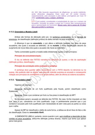 53
Art. 403. Não havendo requerimento de diligências, ou sendo indeferido,
serão oferecidas alegações finais orais por 20 (vinte) minutos,
respectivamente, pela acusação e pela defesa, prorrogáveis por mais 10
(dez), proferindo o juiz, a seguir, sentença.
[...]
§ 3º O juiz poderá, considerada a complexidade do caso ou o número de
acusados, conceder às partes o prazo de 5 (cinco) dias sucessivamente
para a apresentação de memoriais. Nesse caso, terá o prazo de 10 (dez)
dias para proferir a sentença.
4.13.2. Emendatio e Mutatio Libelli
Ambas são formas de alteração pelo juiz, na sentença condenatória ou na decisão de
pronúncia, da classificação (definição jurídica) do delito narrado na peça acusatória.
A diferença é que na emendatio, o juiz altera a definição baseado nos fatos da peça
acusatória, dos quais o acusado se defendeu. Já na mutatio, a nova classificação decorre do
surgimento de novos fatos dos quais o acusado não havia se defendido.
Tanto a emendatio quanto a mutatio estão diretamente ligados a dois princípios:
Princípio da consubstanciação;
O réu se defende dos FATOS narrados na denúncia ou queixa, e não da capitulação
(definição jurídica, classificação).
Princípio da correlação entre acusação e sentença
A sentença deve guardar plena consonância com o FATO descrito na denúncia ou na
queixa, não podendo dele se afastar, sob pena de indevida surpresa ao acusado e consequente
violação aos princípios do contraditório e da ampla defesa, além de ofensa ao sistema acusatório.
4.13.3. “Emendatio Libelli”
Vejamos um exemplo:
Denúncia: Narração de um furto qualificado pela fraude, porém classificado como
Estelionato.
Sentença: Pode o juiz condenar por furto ou fica preso à classificação do MP?
No processo penal o acusado se defende dos FATOS. No caso, foi-lhe imputado um fato
que, para o juiz, caracteriza um furto qualificado. Logo, é perfeitamente possível que o juiz
condene o acusado pelo furto qualificado sem necessidade de abrir vista para as partes ou coisa
que o valha.
Apesar de MP ter classificado o delito de outra forma, a defesa se dá em face do fato e não
da classificação. Essa é a emendatio libelli.
A EMENDATIO LIBELLI, portanto, ocorre quando o juiz, sem modificar a descrição do fato
contida na peça acusatória, atribui-lhe definição jurídica diversa, mesmo que tenha que aplicar
pena mais grave.
 