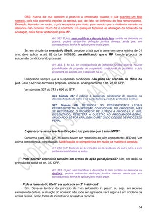 54
OBS: Avena diz que também é possível a emendatio quando o juiz suprime um fato
narrado, pois não ocorreria prejuízo da defesa, que, de fato, se defendeu do fato remanescente.
Exemplo: Narrado um roubo, o juiz recapitula para furto, pois conclui que a violência narrada na
denúncia não ocorreu. Nucci diz o contrário. Em qualquer hipótese de alteração do conteúdo da
acusação, deve haver aditamento pelo MP.
Art. 383. O juiz, sem modificar a descrição do fato contida na denúncia ou
queixa, poderá atribuir-lhe definição jurídica diversa, ainda que, em
consequência, tenha de aplicar pena mais grave.
Se, em virtude da emendatio libelli, perceber o juiz que o crime tem pena mínima de 01
ano, deve aplicar o art. 89 da Lei 9.099/95, possibilitando que o MP formule proposta de
suspensão condicional do processo.
Art. 383, § 1o Se, em consequência de definição jurídica diversa, houver
possibilidade de proposta de suspensão condicional do processo, o juiz
procederá de acordo com o disposto na lei.
Lembrando sempre que a suspensão condicional não pode ser ofertada de ofício do
juiz. Caso o MP não formule a proposta, aplica-se, analogicamente o art. 28 do CPP.
Ver súmulas 337 do STJ e 696 do STF.
STJ Súmula 337 É cabível a suspensão condicional do processo na
desclassificação do crime e na procedência parcial da pretensão punitiva.
STF Súmula 696 REUNIDOS OS PRESSUPOSTOS LEGAIS
PERMISSIVOS DA SUSPENSÃO CONDICIONAL DO PROCESSO, MAS
SE RECUSANDO O PROMOTOR DE JUSTIÇA A PROPÔ-LA, O JUIZ,
DISSENTINDO, REMETERÁ A QUESTÃO AO PROCURADOR-GERAL,
APLICANDO-SE POR ANALOGIA O ART. 28 DO CÓDIGO DE PROCESSO
PENAL
O que ocorre se na desclassificação o juiz percebe que é uma IMPO?
Conforme o art. 383, §2º, os autos devem ser remetidos ao juízo competente (JECrim). Ver
acima competência, perpetuação. Modificação de competência em razão da matéria é absoluta.
Art. 383, § 2o Tratando-se de infração da competência de outro juízo, a este
serão encaminhados os autos.
Pode ocorrer emendatio também em crimes de ação penal privada? Sim, em razão da
previsão do caput do art. 383 CPP.
Art. 383. O juiz, sem modificar a descrição do fato contida na denúncia ou
QUEIXA, poderá atribuir-lhe definição jurídica diversa, ainda que, em
consequência, tenha de aplicar pena mais grave.
Pode a ‘emendatio libelli’ ser aplicada em 2ª instância?
Sim. Deve-se lembrar do princípio da “non reformatio in pejus”, ou seja, em recurso
exclusivo da defesa, a situação do acusado não pode ser agravada. Para alguns é um corolário da
ampla defesa, como forma de incentivar o acusado a recorrer.
 