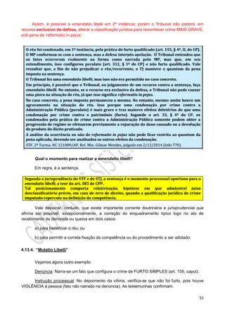 55
Assim, é possível a emendatio libelli em 2ª instância; porém o Tribunal não poderá, em
recurso exclusivo da defesa, alterar a classificação jurídica para reconhecer crime MAIS GRAVE,
sob pena de ‘reformatio in pejus’.
Qual o momento para realizar a emendatio libelli?
Em regra, é a sentença.
Vale destacar, contudo, que existe importante corrente doutrinária e jurisprudencial que
afirma ser possível, excepcionalmente, a correção do enquadramento típico logo no ato de
recebimento da denúncia ou queixa em dois casos:
a) para beneficiar o réu; ou
b) para permitir a correta fixação da competência ou do procedimento a ser adotado.
4.13.4. “Mutatio Libelli”
Vejamos agora outro exemplo:
Denúncia: Narra-se um fato que configura o crime de FURTO SIMPLES (art. 155, caput).
Instrução processual: No depoimento da vítima, verifica-se que não foi furto, pois houve
VIOLÊNCIA à pessoa (fato não narrado na denúncia). As testemunhas confirmam.
 