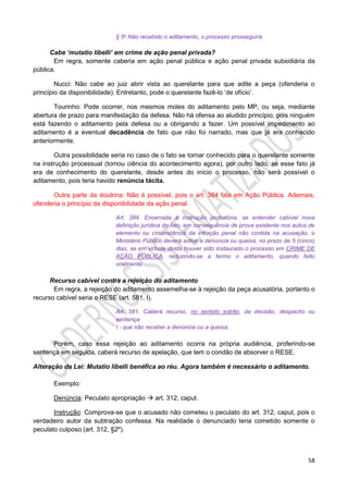 58
§ 5o Não recebido o aditamento, o processo prosseguirá.
Cabe ‘mutatio libelli’ em crime de ação penal privada?
Em regra, somente caberia em ação penal pública e ação penal privada subsidiária da
pública.
Nucci: Não cabe ao juiz abrir vista ao querelante para que adite a peça (ofenderia o
princípio da disponibilidade). Entretanto, pode o querelante fazê-lo ‘de ofício’.
Tourinho: Pode ocorrer, nos mesmos moles do aditamento pelo MP, ou seja, mediante
abertura de prazo para manifestação da defesa. Não há ofensa ao aludido princípio, pois ninguém
está fazendo o aditamento pela defesa ou a obrigando a fazer. Um possível impedimento ao
aditamento é a eventual decadência de fato que não foi narrado, mas que já era conhecido
anteriormente.
Outra possibilidade seria no caso de o fato se tornar conhecido para o querelante somente
na instrução processual (tomou ciência do acontecimento agora), por outro lado, se esse fato já
era de conhecimento do querelante, desde antes do início o processo, não será possível o
aditamento, pois teria havido renúncia tácita.
Outra parte da doutrina: Não é possível, pois o art. 384 fala em Ação Pública. Ademais,
ofenderia o princípio da disponibilidade da ação penal.
Art. 384. Encerrada a instrução probatória, se entender cabível nova
definição jurídica do fato, em consequência de prova existente nos autos de
elemento ou circunstância da infração penal não contida na acusação, o
Ministério Público deverá aditar a denúncia ou queixa, no prazo de 5 (cinco)
dias, se em virtude desta houver sido instaurado o processo em CRIME DE
AÇÃO PÚBLICA, reduzindo-se a termo o aditamento, quando feito
oralmente.
Recurso cabível contra a rejeição do aditamento
Em regra, a rejeição do aditamento assemelha-se à rejeição da peça acusatória, portanto o
recurso cabível seria o RESE (art. 581, I).
Art. 581. Caberá recurso, no sentido estrito, da decisão, despacho ou
sentença:
I - que não receber a denúncia ou a queixa;
Porém, caso essa rejeição ao aditamento ocorra na própria audiência, proferindo-se
sentença em seguida, caberá recurso de apelação, que tem o condão de absorver o RESE.
Alteração da Lei: Mutatio libelli benéfica ao réu. Agora também é necessário o aditamento.
Exemplo:
Denúncia: Peculato apropriação  art. 312, caput.
Instrução: Comprova-se que o acusado não cometeu o peculato do art. 312, caput, pois o
verdadeiro autor da subtração confessa. Na realidade o denunciado teria cometido somente o
peculato culposo (art. 312, §2º).
 