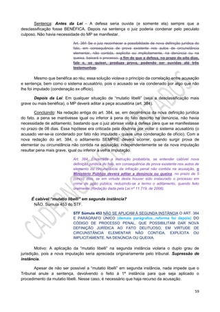 59
Sentença: Antes da Lei - A defesa seria ouvida (e somente ela) sempre que a
desclassificação fosse BENÉFICA. Depois na sentença o juiz poderia condenar pelo peculato
culposo. Não havia necessidade do MP se manifestar.
Art. 384 Se o juiz reconhecer a possibilidade de nova definição jurídica do
fato, em consequência de prova existente nos autos de circunstância
elementar, não contida, explícita ou implicitamente, na denúncia ou na
queixa, baixará o processo, a fim de que a defesa, no prazo de oito dias,
fale e, se quiser, produza prova, podendo ser ouvidas até três
testemunhas.
Mesmo que benéfica ao réu, essa solução violava o princípio da correlação entre acusação
e sentença, bem como o sistema acusatório, pois o acusado se via condenado por algo que não
lhe foi imputado (condenação ex officio).
Depois da Lei: Em qualquer situação de “mutatio libelli” (seja a desclassificação mais
grave ou mais benéfica), o MP deverá aditar a peça acusatória (art. 384).
Concluindo: Na redação antiga do art. 384, se, em decorrência da nova definição jurídica
do fato, a pena se mantivesse igual ou inferior à pena do fato descrito na denúncia, não havia
necessidade de aditamento, bastando que o juiz abrisse vista à defesa para que se manifestasse
no prazo de 08 dias. Essa hipótese era criticada pela doutrina por violar o sistema acusatório (o
acusado ver-se-ia condenado por fato não imputado - quase uma condenação de ofício). Com a
nova redação do art. 384, o aditamento SEMPRE deverá ocorrer, quando surgir prova de
elementar ou circunstância não contida na acusação, independentemente se da nova imputação
resultar pena mais grave, igual ou inferior à velha imputação.
Art. 384. Encerrada a instrução probatória, se entender cabível nova
definição jurídica do fato, em consequência de prova existente nos autos de
elemento ou circunstância da infração penal não contida na acusação, o
Ministério Público deverá aditar a denúncia ou queixa, no prazo de 5
(cinco) dias, se em virtude desta houver sido instaurado o processo em
crime de ação pública, reduzindo-se a termo o aditamento, quando feito
oralmente.(Redação dada pela Lei nº 11.719, de 2008).
É cabível “mutatio libelli” em segunda instância?
NÃO. Súmula 453 do STF.
STF Súmula 453 NÃO SE APLICAM À SEGUNDA INSTÂNCIA O ART. 384
E PARÁGRAFO ÚNICO (demais parágrafos...reforma foi depois) DO
CÓDIGO DE PROCESSO PENAL, QUE POSSIBILITAM DAR NOVA
DEFINIÇÃO JURÍDICA AO FATO DELITUOSO, EM VIRTUDE DE
CIRCUNSTÂNCIA ELEMENTAR NÃO CONTIDA, EXPLÍCITA OU
IMPLICITAMENTE, NA DENÚNCIA OU QUEIXA.
Motivo: A aplicação da “mutatio libelli” na segunda instância violaria o duplo grau de
jurisdição, pois a nova imputação seria apreciada originariamente pelo tribunal. Supressão de
instância.
Apesar de não ser possível a “mutatio libelli” em segunda instância, nada impede que o
Tribunal anule a sentença, devolvendo o feito à 1ª instância para que seja aplicado o
procedimento da mutatio libelli. Nesse caso, é necessário que haja recurso da acusação.
 