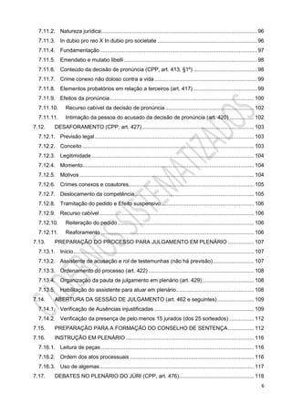 6
7.11.2. Natureza jurídica...................................................................................................... 96
7.11.3. In dubio pro reo X In dubio pro societate ................................................................. 96
7.11.4. Fundamentação....................................................................................................... 97
7.11.5. Emendatio e mutatio libelli ....................................................................................... 98
7.11.6. Conteúdo da decisão de pronúncia (CPP, art. 413, §1º).......................................... 98
7.11.7. Crime conexo não doloso contra a vida ................................................................... 99
7.11.8. Elementos probatórios em relação a terceiros (art. 417).......................................... 99
7.11.9. Efeitos da pronúncia .............................................................................................. 100
7.11.10. Recurso cabível da decisão de pronúncia.......................................................... 102
7.11.11. Intimação da pessoa do acusado da decisão de pronúncia (art. 420) ................ 102
7.12. DESAFORAMENTO (CPP, art. 427) ......................................................................... 103
7.12.1. Previsão legal ........................................................................................................ 103
7.12.2. Conceito ................................................................................................................ 103
7.12.3. Legitimidade .......................................................................................................... 104
7.12.4. Momento................................................................................................................ 104
7.12.5. Motivos .................................................................................................................. 104
7.12.6. Crimes conexos e coautores.................................................................................. 105
7.12.7. Deslocamento da competência.............................................................................. 105
7.12.8. Tramitação do pedido e Efeito suspensivo............................................................. 106
7.12.9. Recurso cabível..................................................................................................... 106
7.12.10. Reiteração do pedido ......................................................................................... 106
7.12.11. Reaforamento .................................................................................................... 106
7.13. PREPARAÇÃO DO PROCESSO PARA JULGAMENTO EM PLENÁRIO ................. 107
7.13.1. Início...................................................................................................................... 107
7.13.2. Assistente de acusação e rol de testemunhas (não há previsão)........................... 107
7.13.3. Ordenamento do processo (art. 422) ..................................................................... 108
7.13.4. Organização da pauta de julgamento em plenário (art. 429).................................. 108
7.13.5. Habilitação do assistente para atuar em plenário................................................... 108
7.14. ABERTURA DA SESSÃO DE JULGAMENTO (art. 462 e seguintes)........................ 109
7.14.1. Verificação de Ausências injustificadas ................................................................. 109
7.14.2. Verificação da presença de pelo menos 15 jurados (dos 25 sorteados) ................ 112
7.15. PREPARAÇÃO PARA A FORMAÇÃO DO CONSELHO DE SENTENÇA................. 112
7.16. INSTRUÇÃO EM PLENÁRIO.................................................................................... 116
7.16.1. Leitura de peças .................................................................................................... 116
7.16.2. Ordem dos atos processuais ................................................................................. 116
7.16.3. Uso de algemas..................................................................................................... 117
7.17. DEBATES NO PLENÁRIO DO JÚRI (CPP, art. 476)................................................. 118
 