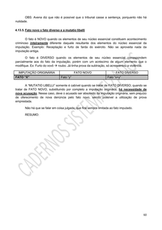 60
OBS: Avena diz que não é possível que o tribunal casse a sentença, porquanto não há
nulidade.
4.13.5. Fato novo x fato diverso e a mutatio libelli
O fato é NOVO quando os elementos de seu núcleo essencial constituem acontecimento
criminoso inteiramente diferente daquele resultante dos elementos do núcleo essencial da
imputação. Exemplo: Receptação e furto de farda do exército. Não se aproveita nada da
imputação antiga.
O fato é DIVERSO quando os elementos de seu núcleo essencial correspondem
parcialmente aos do fato da imputação, porém com um acréscimo de algum elemento que o
modifique. Ex: Furto do vovô  roubo. Já tinha prova da subtração, só acrescentou a violência.
IMPUTAÇÃO ORIGINÁRIA FATO NOVO FATO DIVERSO
FATO “X” Fato “y” Fato “x+y”
A “MUTATIO LIBELLI” somente é cabível quando se tratar de FATO DIVERSO; quando se
tratar de FATO NOVO, substituindo por completo a imputação originária, há necessidade de
nova acusação. Nesse caso, deve o acusado ser absolvido da imputação originária, sem prejuízo
de oferecimento de nova denúncia pelo fato novo, sendo possível a utilização de prova
emprestada.
Não há que se falar em coisa julgada, que fica sempre limitada ao fato imputado.
RESUMO:
 