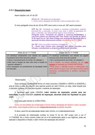 64
4.14.1. Disposições legais
Assim dispõe o art. 91 do CP:
CP Art. 91 - São efeitos da condenação:
I - tornar certa a obrigação de indenizar o dano causado pelo crime;
O novo parágrafo único do art. 63 do CPP, bem como o novo art. 387 assim preveem:
CPP Art. 63. Transitada em julgado a sentença condenatória, poderão
promover-lhe a execução, no juízo cível, para o efeito da reparação do
dano, o ofendido, seu representante legal ou seus herdeiros.
Parágrafo único. Transitada em julgado a sentença condenatória, a
execução poderá ser efetuada pelo valor fixado nos termos do inciso
IV do caput do art. 387 deste Código sem prejuízo da liquidação para a
apuração do dano efetivamente sofrido (novidade da Lei 11.719/08).
Art. 387. O juiz, ao proferir sentença condenatória:
IV - fixará valor mínimo para reparação dos danos causados pela
infração, considerando os prejuízos sofridos pelo ofendido;
Observações:
Essa sentença condenatória forma um título executivo LÍQUIDO e CERTO (e EXIGÍVEL),
pois já indica o valor do prejuízo. Isso apenas quanto ao valor mínimo, ou seja, nada impede que
o ofendido ingresse no cível para liquidar o restante da reparação.
A sentença será parte LÍQUIDA (valor mínimo da reparação, pronto para ser
executado) e parte ILÍQUIDA (restante da reparação, devendo ainda ser liquidada no juízo
cível).
Esta execução tramita no JUÍZO CÍVEL.
Como um dos efeitos da condenação é tornar certa a obrigação de reparar o dano causado
pelo delito, essa fixação poderá se dar independentemente de pedido da parte.
O dano, para fins da estipulação deste valor mínimo, é o material/patrimonial.
# A previsão da indenização contida no inciso IV do art. 387 surgiu com a Lei nº
11.719/2008. Se o crime ocorreu antes da Lei e foi sentenciado após a sua vigência, pode ser
aplicado o dispositivo e fixado o valor mínimo de reparação dos danos?
Antes da Lei 11.719/08 Depois da Lei 11.719/08
 A sentença condenatória com trânsito em julgado
funcionava como título executivo judicial.
 Havia o reconhecimento da dívida (“an debeatur”).
 Não havia a fixação de valor (não havia a fixação do
“quantum debeatur”).
 Era necessário um procedimento de liquidação antes
da execução.
 A sentença condenatória com trânsito em julgado
funciona como título executivo judicial.
 Há o reconhecimento da dívida (“an debeatur”).
 Há a fixação, na própria sentença, de um valor
mínimo de reparação por DANOS MATERIAIS.
 Pode ainda o ofendido buscar a indenização que
achar cabível no juízo cível, com base no título judicial
(sentença), procedendo-se a posterior liquidação e
execução.
 