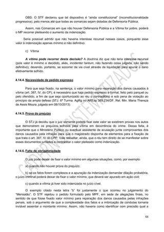 66
OBS: O STF declarou que tal dispositivo é “ainda constitucional” (inconstitucionalidade
progressiva), pelo menos até que todas as comarcas sejam dotadas de Defensoria Pública.
Assim, nas Comarcas em que não houver Defensoria Pública e a Vítima for pobre, poderá
o MP recorrer pleiteando o aumento da indenização.
Seria possível admitir que não haveria interesse recursal nesses casos, porquanto esse
valor à indenização apenas mínimo e não definitivo.
c) Vítima
A vítima pode recorrer desta decisão? A doutrina diz que não teria interesse recursal
(pois valor é mínimo e decidido, aliás, incidenter tantum, não fazendo coisa julgada, não sendo
definitivo), devendo, portanto, se socorrer da via cível através da liquidação para apurar o dano
efetivamente sofrido.
4.14.4. Necessidade de pedido expresso
Para que seja fixado, na sentença, o valor mínimo para reparação dos danos causados à
vítima (art. 387, IV, do CP), é necessário que haja pedido expresso e formal, feito pelo parquet ou
pelo ofendido, a fim de que seja oportunizado ao réu o contraditório e sob pena de violação ao
princípio da ampla defesa (STJ. 6ª Turma. AgRg no AREsp 389.234/DF, Rel. Min. Maria Thereza
de Assis Moura, julgado em 08/10/2013).
4.14.5. Prova do prejuízo
O STJ já decidiu que o juiz somente poderá fixar este valor se existirem provas nos autos
que demonstrem os prejuízos sofridos pela vítima em decorrência do crime. Dessa feita, é
importante que o Ministério Público ou eventual assistente de acusação junte comprovantes dos
danos causados pela infração para que o magistrado disponha de elementos para a fixação de
que trata o art. 387, IV do CPP. Vale ressaltar, ainda, que o réu tem direito de se manifestar sobre
esses documentos juntados e contraditar o valor pleiteado como indenização.
4.14.6. Falta de obrigatoriedade
O juiz pode deixar de fixar o valor mínimo em algumas situações, como, por exemplo:
a) quando não houver prova do prejuízo;
b) se os fatos forem complexos e a apuração da indenização demandar dilação probatória,
o juízo criminal poderá deixar de fixar o valor mínimo, que deverá ser apurado em ação civil;
c) quando a vítima já tiver sido indenizada no juízo cível.
O exemplo citado nesta letra “b” foi justamente o que ocorreu no julgamento do
“Mensalão”. O STF rejeitou o pedido formulado pelo MPF, em sede de alegações finais, no
sentido de que fosse fixado valor mínimo para reparação dos danos causados pelas infrações
penais, sob o argumento de que a complexidade dos fatos e a imbricação de condutas tornaria
inviável assentar o montante mínimo. Assim, não haveria como identificar com precisão qual a
 