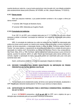 67
quantia devida por cada réu, o que só seria possível por meio de ação civil, com dilação probatória
para esclarecimento desse ponto (Plenário. AP 470/MG, rel. Min. Joaquim Barbosa, 17/12/2012).
4.14.7. Danos morais
Além dos prejuízos materiais, o juiz poderá também condenar o réu a pagar a vítima por
danos morais?
1ª corrente: SIM. Posição de Norberto Avena.
2ª corrente: NÃO. Defendida por Eugênio Pacelli.
4.14.8. Cumulação de instâncias
O art. 387, IV, do CPP, com a redação dada pela Lei nº 11.719/2008, fez com que o Brasil
passasse a adotar a chamada “cumulação de instâncias” em matéria de indenização pela prática
de crimes?
NÃO. A cumulação de instâncias (ou união de instâncias) em matéria de indenização pela
prática de crimes ocorre quando um mesmo juízo resolve a lide penal (julga o crime) e também já
decide, de forma exauriente, a indenização devida à vítima do delito. Conforme explica Pacelli e
Fischer, “por esse sistema, o ajuizamento da demanda penal determina a unidade de juízo para a
apreciação da matéria cível” (Comentários ao Código de Processo Penal e Sua Jurisprudência.
São Paulo: Atlas, 2012, p. 769). No Brasil, não há unidade de instâncias porque o juízo criminal irá
apenas, quando for possível, definir um valor mínimo de indenização pelos danos sofridos sem,
contudo, esgotar a apreciação do tema, que ainda poderá ser examinado pelo juízo cível para
aumentar esse valor.
Assim, continuamos adotando o modelo da separação mitigada de instâncias.
4.15. DECISÃO FUNDAMENTADA SOBRE MANUTENÇÃO OU IMPOSIÇÃO DE PRISÃO
PREVENTIVA OU OUTRA MEDIDA CAUTELAR
Art. 387. O juiz, ao proferir sentença condenatória:...
§ 1o O juiz decidirá, fundamentadamente, sobre a manutenção ou, se for o
caso, a imposição de prisão preventiva ou de outra medida cautelar, sem
prejuízo do conhecimento de apelação que vier a ser interposta. (Incluído
pela Lei nº 12.736, de 2012)
Tal orientação já era amplamente aceita, de forma a ser apenas formalizada, atualizando o
CPP. Modificação relevante trazida pela lei 12.736 é o que veremos no tópico abaixo.
4.16. ANTECIPAÇÃO DA DETRAÇÃO PARA A SENTENÇA CONDENATÓRIA: INCIDÊNCIA
DA LEI 12.736/12
A Lei n. 12.736/2012 acrescentou o § 2º ao art. 387 do CPP, com o objetivo de que a
detração seja considerada pelo juiz que proferir sentença condenatória.
CPP Art. 387. O juiz, ao proferir sentença condenatória:
...
 