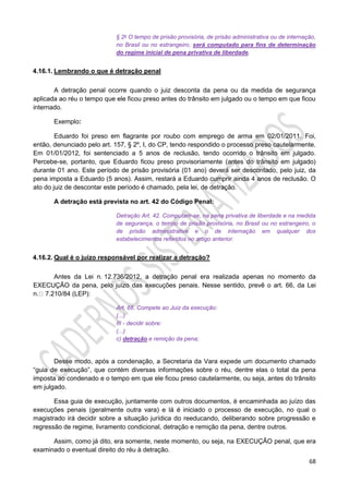 68
§ 2o O tempo de prisão provisória, de prisão administrativa ou de internação,
no Brasil ou no estrangeiro, será computado para fins de determinação
do regime inicial de pena privativa de liberdade.
4.16.1. Lembrando o que é detração penal
A detração penal ocorre quando o juiz desconta da pena ou da medida de segurança
aplicada ao réu o tempo que ele ficou preso antes do trânsito em julgado ou o tempo em que ficou
internado.
Exemplo:
Eduardo foi preso em flagrante por roubo com emprego de arma em 02/01/2011. Foi,
então, denunciado pelo art. 157, § 2º, I, do CP, tendo respondido o processo preso cautelarmente.
Em 01/01/2012, foi sentenciado a 5 anos de reclusão, tendo ocorrido o trânsito em julgado.
Percebe-se, portanto, que Eduardo ficou preso provisoriamente (antes do trânsito em julgado)
durante 01 ano. Este período de prisão provisória (01 ano) deverá ser descontado, pelo juiz, da
pena imposta a Eduardo (5 anos). Assim, restará a Eduardo cumprir ainda 4 anos de reclusão. O
ato do juiz de descontar este período é chamado, pela lei, de detração.
A detração está prevista no art. 42 do Código Penal:
Detração Art. 42. Computam-se, na pena privativa de liberdade e na medida
de segurança, o tempo de prisão provisória, no Brasil ou no estrangeiro, o
de prisão administrativa e o de internação em qualquer dos
estabelecimentos referidos no artigo anterior.
4.16.2. Qual é o juízo responsável por realizar a detração?
Antes da Lei n. 12.736/2012, a detração penal era realizada apenas no momento da
EXECUÇÃO da pena, pelo juízo das execuções penais. Nesse sentido, prevê o art. 66, da Lei
n. 7.210/84 (LEP):
Art. 66. Compete ao Juiz da execução:
(...)
III - decidir sobre:
(...)
c) detração e remição da pena;
Desse modo, após a condenação, a Secretaria da Vara expede um documento chamado
“guia de execução”, que contém diversas informações sobre o réu, dentre elas o total da pena
imposta ao condenado e o tempo em que ele ficou preso cautelarmente, ou seja, antes do trânsito
em julgado.
Essa guia de execução, juntamente com outros documentos, é encaminhada ao juízo das
execuções penais (geralmente outra vara) e lá é iniciado o processo de execução, no qual o
magistrado irá decidir sobre a situação jurídica do reeducando, deliberando sobre progressão e
regressão de regime, livramento condicional, detração e remição da pena, dentre outros.
Assim, como já dito, era somente, neste momento, ou seja, na EXECUÇÃO penal, que era
examinado o eventual direito do réu à detração.
 