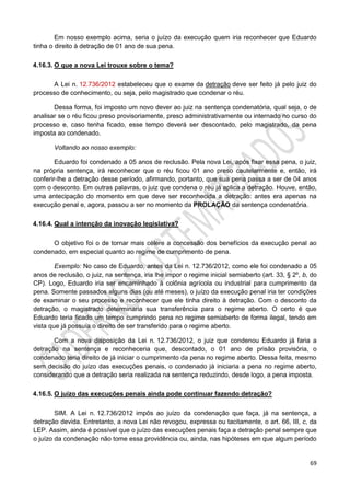 69
Em nosso exemplo acima, seria o juízo da execução quem iria reconhecer que Eduardo
tinha o direito à detração de 01 ano de sua pena.
4.16.3. O que a nova Lei trouxe sobre o tema?
A Lei n. 12.736/2012 estabeleceu que o exame da detração deve ser feito já pelo juiz do
processo de conhecimento, ou seja, pelo magistrado que condenar o réu.
Dessa forma, foi imposto um novo dever ao juiz na sentença condenatória, qual seja, o de
analisar se o réu ficou preso provisoriamente, preso administrativamente ou internado no curso do
processo e, caso tenha ficado, esse tempo deverá ser descontado, pelo magistrado, da pena
imposta ao condenado.
Voltando ao nosso exemplo:
Eduardo foi condenado a 05 anos de reclusão. Pela nova Lei, após fixar essa pena, o juiz,
na própria sentença, irá reconhecer que o réu ficou 01 ano preso cautelarmente e, então, irá
conferir-lhe a detração desse período, afirmando, portanto, que sua pena passa a ser de 04 anos
com o desconto. Em outras palavras, o juiz que condena o réu já aplica a detração. Houve, então,
uma antecipação do momento em que deve ser reconhecida a detração: antes era apenas na
execução penal e, agora, passou a ser no momento da PROLAÇÃO da sentença condenatória.
4.16.4. Qual a intenção da inovação legislativa?
O objetivo foi o de tornar mais célere a concessão dos benefícios da execução penal ao
condenado, em especial quanto ao regime de cumprimento de pena.
Exemplo: No caso de Eduardo, antes da Lei n. 12.736/2012, como ele foi condenado a 05
anos de reclusão, o juiz, na sentença, iria lhe impor o regime inicial semiaberto (art. 33, § 2º, b, do
CP). Logo, Eduardo iria ser encaminhado à colônia agrícola ou industrial para cumprimento da
pena. Somente passados alguns dias (ou até meses), o juízo da execução penal iria ter condições
de examinar o seu processo e reconhecer que ele tinha direito à detração. Com o desconto da
detração, o magistrado determinaria sua transferência para o regime aberto. O certo é que
Eduardo teria ficado um tempo cumprindo pena no regime semiaberto de forma ilegal, tendo em
vista que já possuía o direito de ser transferido para o regime aberto.
Com a nova disposição da Lei n. 12.736/2012, o juiz que condenou Eduardo já faria a
detração na sentença e reconheceria que, descontado, o 01 ano de prisão provisória, o
condenado teria direito de já iniciar o cumprimento da pena no regime aberto. Dessa feita, mesmo
sem decisão do juízo das execuções penais, o condenado já iniciaria a pena no regime aberto,
considerando que a detração seria realizada na sentença reduzindo, desde logo, a pena imposta.
4.16.5. O juízo das execuções penais ainda pode continuar fazendo detração?
SIM. A Lei n. 12.736/2012 impôs ao juízo da condenação que faça, já na sentença, a
detração devida. Entretanto, a nova Lei não revogou, expressa ou tacitamente, o art. 66, III, c, da
LEP. Assim, ainda é possível que o juízo das execuções penais faça a detração penal sempre que
o juízo da condenação não tome essa providência ou, ainda, nas hipóteses em que algum período
 