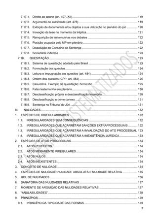 7
7.17.1. Direito ao aparte (art. 497, XII)............................................................................... 119
7.17.2. Argumento de autoridade (art. 478) ....................................................................... 119
7.17.3. Exibição de documentos e/ou objetos e sua utilização no plenário do júri ............. 120
7.17.4. Inovação da tese no momento da tréplica.............................................................. 121
7.17.5. Reinquirição de testemunhas nos debates ............................................................ 122
7.17.6. Posição ocupada pelo MP em plenário.................................................................. 122
7.17.7. Dissolução do Conselho de Sentença ................................................................... 122
7.17.8. Sociedade indefesa ............................................................................................... 123
7.18. QUESITAÇÃO........................................................................................................... 123
7.18.1. Sistema de quesitação adotado pelo Brasil ........................................................... 123
7.18.2. Formulação dos quesitos....................................................................................... 124
7.18.3. Leitura e Impugnação aos quesitos (art. 484) ........................................................ 124
7.18.4. Ordem dos quesitos (CPP, art. 483) ...................................................................... 125
7.18.5. Casuística. Exemplo de quesitação: homicídio ...................................................... 125
7.18.6. Falso testemunho em plenário............................................................................... 130
7.18.7. Desclassificação própria e desclassificação imprópria........................................... 130
7.18.8. Desclassificação e crime conexo ........................................................................... 131
7.18.9. Sentença no Tribunal do Júri ................................................................................. 131
III. NULIDADES..................................................................................................................... 132
1. ESPÉCIES DE IRREGULARIDADES .................................................................................. 132
1.1. IRREGULARIDADES SEM CONSEQUÊNCIAS........................................................... 132
1.2. IRREGULARIDADES QUE ACARRETAM SANÇÕES EXTRAPROCESSUAIS ........... 132
1.3. IRREGULARIDADES QUE ACARRETAM A INVALIDAÇÃO DO ATO PROCESSUAL 133
1.4. IRREGULARIDADES QUE ACARRETAM A INEXISTÊNCIA JURÍDICA...................... 133
2. ESPÉCIES DE ATOS PROCESSUAIS................................................................................ 134
2.1. ATOS PERFEITOS....................................................................................................... 134
2.2. ATOS MERAMENTE IRREGULARES.......................................................................... 134
2.3. ATOS NULOS............................................................................................................... 134
2.4. ATOS INEXISTENTES ................................................................................................. 134
3. CONCEITO DE NULIDADE ................................................................................................. 134
4. ESPÉCIES DE NULIDADE: NULIDADE ABSOLUTA E NULIDADE RELATIVA .................. 135
5. ROL DE NULIDADES.......................................................................................................... 136
6. SANATÓRIA DAS NULIDADES RELATIVAS ...................................................................... 137
7. MOMENTO DE ARGUIÇÃO DAS NULIDADES RELATIVAS .............................................. 137
8. “ANULABILIDADES”............................................................................................................ 138
9. PRINCÍPIOS........................................................................................................................ 139
9.1. PRINCÍPIO DA TIPICIDADE DAS FORMAS ................................................................ 139
 