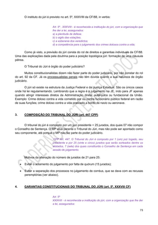 73
O instituto do júri é previsto no art. 5º, XXXVIII da CF/88, in verbis:
Art. 5º , XXXVIII - é reconhecida a instituição do júri, com a organização que
lhe der a lei, assegurados:
a) a plenitude de defesa;
b) o sigilo das votações;
c) a soberania dos veredictos;
d) a competência para o julgamento dos crimes dolosos contra a vida;
Como já visto, a previsão do júri consta do rol de direitos e garantias individuais da CF/88.
Uma das explicações dada pela doutrina para a posição topológica júri: formação de uma cláusula
pétrea.
O Tribunal do Júri é órgão do poder judiciário?
Muitos constitucionalistas dizem não fazer parte do poder judiciário, por não constar do rol
do art. 92 da CF. Já os processualistas penais não têm dúvida quanto a sua natureza de órgão
judiciário.
O júri só existe na estrutura da Justiça Federal e da Justiça Estadual. São os únicos casos
onde há lei regulamentando. Lembrando que a regra é o julgamento na JE, indo para JF apenas
quando atingir interesses diretos da Administração direta, autárquica ou fundacional da União.
Exemplo: Crime doloso contra a vida cometido por ou contra funcionário público federal em razão
de suas funções; crime doloso contra a vida praticado a bordo de navio ou aeronave.
3. COMPOSIÇÃO DO TRIBUNAL DO JÚRI (art. 447 CPP)
O tribunal do júri é composto por um juiz presidente + 25 jurados, dos quais 07 irão compor
o Conselho de Sentença. O MP atua perante o Tribunal do Júri, mas não pode ser apontado como
seu componente, até porque o MP não faz parte do poder judiciário.
CPP Art. 447. O Tribunal do Júri é composto por 1 (um) juiz togado, seu
presidente e por 25 (vinte e cinco) jurados que serão sorteados dentre os
alistados, 7 (sete) dos quais constituirão o Conselho de Sentença em cada
sessão de julgamento.
Motivos da alteração do número de jurados de 21 para 25:
 Evitar o adiamento do julgamento por falta de quórum (15 jurados);
 Evitar a separação dos processos no julgamento de corréus, que se dava com as recusas
peremptórias (ver abaixo).
4. GARANTIAS CONSTITUCIONAIS DO TRIBUNAL DO JÚRI (art. 5º, XXXVIII CF)
Art. 5º
XXXVIII - é reconhecida a instituição do júri, com a organização que lhe der
a lei, assegurados:
 