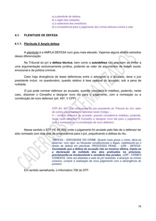 74
a) a plenitude de defesa;
b) o sigilo das votações;
c) a soberania dos veredictos;
d) a competência para o julgamento dos crimes dolosos contra a vida;
4.1. PLENITUDE DE DEFESA
4.1.1. Plenitude X Ampla defesa
A plenitude é a AMPLA DEFESA num grau mais elevado. Vejamos alguns efeitos extraídos
dessa diferenciação:
No Tribunal do júri a defesa técnica, bem como a autodefesa não precisam se limitar a
uma argumentação exclusivamente jurídica, podendo se valer de argumentos de ordem social,
emocional e de política criminal.
Caso haja divergência de teses defensivas entre o advogado e o acusado, deve o juiz
presidente incluir, no questionário, quesito relativo à tese pessoal do acusado, sob a pena de
nulidade.
O juiz pode nomear defensor ao acusado, quando considerá-lo indefeso, podendo, neste
caso, dissolver o Conselho e designar novo dia para o julgamento, com a nomeação ou a
constituição de novo defensor (art. 497, V CPP).
CPP Art. 497. São atribuições do juiz presidente do Tribunal do Júri, além
de outras expressamente referidas neste Código: ...
V – nomear defensor ao acusado, quando considerá-lo indefeso, podendo,
neste caso, dissolver o Conselho e designar novo dia para o julgamento,
com a nomeação ou a constituição de novo defensor;
Nesse sentido o STF HC 85.969, onde o julgamento foi anulado pelo fato de o defensor ter
sido nomeado com dois dias de antecedência para o júri, prejudicando a defesa do réu.
DEFESA - GRAVIDADE DO CRIME. Quanto mais grave o crime, deve-se
observar, com rigor, as franquias constitucionais e legais, viabilizando-se o
direito de defesa em plenitude. PROCESSO PENAL - JÚRI - DEFESA.
Constatado que a defesa do acusado não se mostrou efetiva, impõe-se
a declaração de nulidade dos atos praticados no processo,
proclamando-se insubsistente o veredicto dos jurados. JÚRI - CRIMES
CONEXOS. Uma vez afastada a valia do júri realizado, a alcançar os crimes
conexos, cumpre a realização de novo julgamento com a abrangência do
primeiro.
Em sentido semelhante, o Informativo 706 do STF:
 