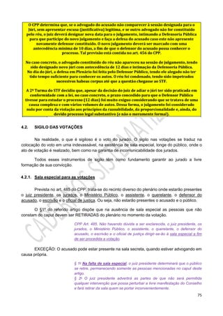 75
4.2. SIGILO DAS VOTAÇÕES
Na realidade, o que é sigiloso é o voto do jurado. O sigilo nas votações se traduz na
colocação do voto em urna indevassável, na existência de sala especial, longe do público, onde o
ato de votação é realizado, bem como na garantia de incomunicabilidade dos jurados.
Todos esses instrumentos de sigilo têm como fundamento garantir ao jurado a livre
formação de sua convicção.
4.2.1. Sala especial para as votações
Prevista no art. 485 do CPP, trata-se do recinto diverso do plenário onde estarão presentes
o juiz presidente, os jurados, o Ministério Público, o assistente, o querelante, o defensor do
acusado, o escrivão e o oficial de justiça. Ou seja, não estarão presentes o acusado e o público.
O §1º do referido artigo dispõe que na ausência de sala especial as pessoas que não
constam do caput devem ser RETIRADAS do plenário no momento da votação.
CPP Art. 485. Não havendo dúvida a ser esclarecida, o juiz presidente, os
jurados, o Ministério Público, o assistente, o querelante, o defensor do
acusado, o escrivão e o oficial de justiça dirigir-se-ão à sala especial a fim
de ser procedida a votação.
EXCEÇÃO: O acusado pode estar presente na sala secreta, quando estiver advogando em
causa própria.
§ 1o Na falta de sala especial, o juiz presidente determinará que o público
se retire, permanecendo somente as pessoas mencionadas no caput deste
artigo.
§ 2o O juiz presidente advertirá as partes de que não será permitida
qualquer intervenção que possa perturbar a livre manifestação do Conselho
e fará retirar da sala quem se portar inconvenientemente.
 