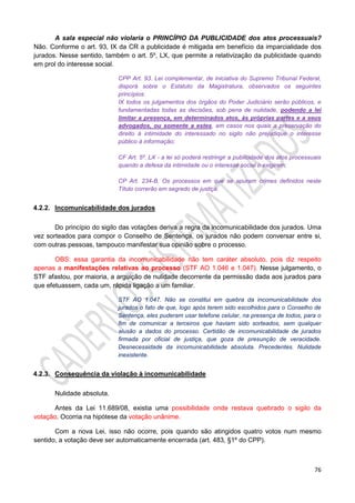 76
A sala especial não violaria o PRINCÍPIO DA PUBLICIDADE dos atos processuais?
Não. Conforme o art. 93, IX da CR a publicidade é mitigada em benefício da imparcialidade dos
jurados. Nesse sentido, também o art. 5º, LX, que permite a relativização da publicidade quando
em prol do interesse social.
CPP Art. 93. Lei complementar, de iniciativa do Supremo Tribunal Federal,
disporá sobre o Estatuto da Magistratura, observados os seguintes
princípios:
IX todos os julgamentos dos órgãos do Poder Judiciário serão públicos, e
fundamentadas todas as decisões, sob pena de nulidade, podendo a lei
limitar a presença, em determinados atos, às próprias partes e a seus
advogados, ou somente a estes, em casos nos quais a preservação do
direito à intimidade do interessado no sigilo não prejudique o interesse
público à informação;
CF Art. 5º. LX - a lei só poderá restringir a publicidade dos atos processuais
quando a defesa da intimidade ou o interesse social o exigirem;
CP Art. 234-B. Os processos em que se apuram crimes definidos neste
Título correrão em segredo de justiça.
4.2.2. Incomunicabilidade dos jurados
Do princípio do sigilo das votações deriva a regra da incomunicabilidade dos jurados. Uma
vez sorteados para compor o Conselho de Sentença, os jurados não podem conversar entre si,
com outras pessoas, tampouco manifestar sua opinião sobre o processo.
OBS: essa garantia da incomunicabilidade não tem caráter absoluto, pois diz respeito
apenas a manifestações relativas ao processo (STF AO 1.046 e 1.047). Nesse julgamento, o
STF afastou, por maioria, a arguição de nulidade decorrente da permissão dada aos jurados para
que efetuassem, cada um, rápida ligação a um familiar.
STF AO 1.047. Não se constitui em quebra da incomunicabilidade dos
jurados o fato de que, logo após terem sido escolhidos para o Conselho de
Sentença, eles puderam usar telefone celular, na presença de todos, para o
fim de comunicar a terceiros que haviam sido sorteados, sem qualquer
alusão a dados do processo. Certidão de incomunicabilidade de jurados
firmada por oficial de justiça, que goza de presunção de veracidade.
Desnecessidade da incomunicabilidade absoluta. Precedentes. Nulidade
inexistente.
4.2.3. Consequência da violação à incomunicabilidade
Nulidade absoluta.
Antes da Lei 11.689/08, existia uma possibilidade onde restava quebrado o sigilo da
votação. Ocorria na hipótese da votação unânime.
Com a nova Lei, isso não ocorre, pois quando são atingidos quatro votos num mesmo
sentido, a votação deve ser automaticamente encerrada (art. 483, §1º do CPP).
 