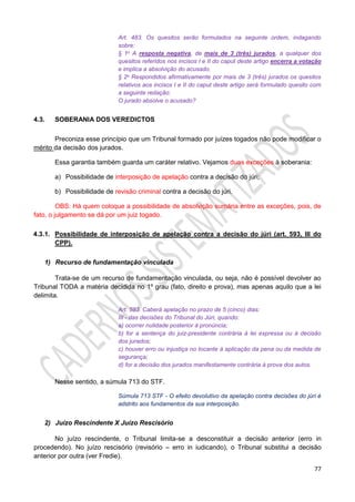 77
Art. 483. Os quesitos serão formulados na seguinte ordem, indagando
sobre:
§ 1o A resposta negativa, de mais de 3 (três) jurados, a qualquer dos
quesitos referidos nos incisos I e II do caput deste artigo encerra a votação
e implica a absolvição do acusado.
§ 2o Respondidos afirmativamente por mais de 3 (três) jurados os quesitos
relativos aos incisos I e II do caput deste artigo será formulado quesito com
a seguinte redação:
O jurado absolve o acusado?
4.3. SOBERANIA DOS VEREDICTOS
Preconiza esse princípio que um Tribunal formado por juízes togados não pode modificar o
mérito da decisão dos jurados.
Essa garantia também guarda um caráter relativo. Vejamos duas exceções à soberania:
a) Possibilidade de interposição de apelação contra a decisão do júri;
b) Possibilidade de revisão criminal contra a decisão do júri.
OBS: Há quem coloque a possibilidade de absolvição sumária entre as exceções, pois, de
fato, o julgamento se dá por um juiz togado.
4.3.1. Possibilidade de interposição de apelação contra a decisão do júri (art. 593, III do
CPP).
1) Recurso de fundamentação vinculada
Trata-se de um recurso de fundamentação vinculada, ou seja, não é possível devolver ao
Tribunal TODA a matéria decidida no 1º grau (fato, direito e prova), mas apenas aquilo que a lei
delimita.
Art. 593. Caberá apelação no prazo de 5 (cinco) dias:
III - das decisões do Tribunal do Júri, quando:
a) ocorrer nulidade posterior à pronúncia;
b) for a sentença do juiz-presidente contrária à lei expressa ou à decisão
dos jurados;
c) houver erro ou injustiça no tocante à aplicação da pena ou da medida de
segurança;
d) for a decisão dos jurados manifestamente contrária à prova dos autos.
Nesse sentido, a súmula 713 do STF.
Súmula 713 STF - O efeito devolutivo da apelação contra decisões do júri é
adstrito aos fundamentos da sua interposição.
2) Juízo Rescindente X Juízo Rescisório
No juízo rescindente, o Tribunal limita-se a desconstituir a decisão anterior (erro in
procedendo). No juízo rescisório (revisório – erro in iudicando), o Tribunal substitui a decisão
anterior por outra (ver Fredie).
 