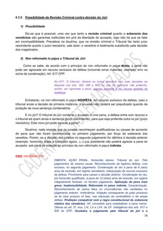 79
4.3.2. Possibilidade de Revisão Criminal contra decisão do Júri
1) Possibilidade
Diz-se que é possível, uma vez que tanto a revisão criminal quanto a soberania dos
veredictos são garantias instituídas em prol da liberdade do acusado, logo não há que se falar
em incompatibilidade. Prevalece na doutrina, que na revisão criminal o Tribunal faz tanto juízo
rescindente quanto o juízo rescisório, vale dizer, o veredicto é totalmente substituído pela decisão
dos magistrados.
2) Non reformatio in pejus x Tribunal do Júri
Como se sabe, de acordo com o princípio da non reformatio in pejus direta, a pena não
pode ser agravada em recurso exclusivo da defesa (incluindo erros materiais, exemplo: erro na
soma da condenação). Art. 617 CPP.
Art. 617. O tribunal, câmara ou turma atenderá nas suas decisões ao
disposto nos arts. 383, 386 e 387, no que for aplicável, não podendo,
porém, ser agravada a pena, quando somente o réu houver apelado da
sentença.
Entretanto, na non reformatio in pejus INDIRETA, em recurso exclusivo da defesa, caso o
tribunal anule a decisão de primeira instância, o acusado não poderá ser prejudicado quando da
prolação de nova sentença condenatória.
E no júri? O tribunal do júri condena o acusado a uma pena, a defesa entra com recurso e
o tribunal ad quem anula a sentença (juízo rescindente), para que seja proferida outra no júri (juízo
rescisório). Este novo júri pode agravar a pena?
Doutrina: nada impede que os jurados reconheçam qualificadoras ou causas de aumento
de pena que não foram reconhecidas no primeiro julgamento, por força da soberania dos
vereditos. Porém, se a decisão dos jurados no segundo julgamento for idêntica à decisão anterior
(exemplo: homicídio antes e homicídio agora...), o juiz presidente não poderá agravar a pena do
acusado, sob pena de violação ao princípio da non reformatio in pejus indireta.
OBS: HC 89544 STF.
EMENTA: AÇÃO PENAL. Homicídio doloso. Tribunal do Júri. Três
julgamentos da mesma causa. Reconhecimento da legítima defesa, com
excesso, no segundo julgamento. Condenação do réu à pena de 6 (seis)
anos de reclusão, em regime semiaberto. Interposição de recurso exclusivo
da defesa. Provimento para cassar a decisão anterior. Condenação do réu,
por homicídio qualificado, à pena de 12 (doze) anos de reclusão, em regime
integralmente fechado, no terceiro julgamento. Aplicação de pena mais
grave. Inadmissibilidade. Reformatio in peius indireta. Caracterização.
Reconhecimento de outros fatos ou circunstâncias não ventilados no
julgamento anterior. Irrelevância. Violação consequente do justo processo
da lei (due process of law), nas cláusulas do contraditório e da ampla
defesa. Proibição compatível com a regra constitucional da soberania
relativa dos veredictos. HC concedido para restabelecer a pena menor.
Ofensa ao art. 5º, incs. LIV, LV e LVII, da CF. Inteligência dos arts. 617 e
626 do CPP. Anulados o julgamento pelo tribunal do júri e a
 
