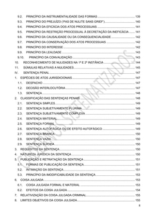 8
9.2. PRINCÍPIO DA INSTRUMENTALIDADE DAS FORMAS.............................................. 139
9.3. PRINCÍPIO DO PREJUÍZO (‘PAS DE NULITE SANS GRIEF’)..................................... 140
9.4. PRINCÍPIO DA EFICÁCIA DOS ATOS PROCESSUAIS .............................................. 141
9.5. PRINCÍPIO DA RESTRIÇÃO PROCESSUAL À DECRETAÇÃO DA INEFICÁCIA ....... 141
9.6. PRINCÍPIO DA CAUSALIDADE OU DA CONSEQUENCIALIDADE ............................. 142
9.7. PRINCÍPIO DA CONSERVAÇÃO DOS ATOS PROCESSUAIS ................................... 142
9.8. PRINCÍPIO DO INTERESSE........................................................................................ 142
9.9. PRINCÍPIO DA LEALDADE.......................................................................................... 143
9.10. PRINCÍPIO DA CONVALIDAÇÃO............................................................................. 143
10. RECONHECIMENTO DE NULIDADES NA 1ª E 2ª INSTÂNCIA ...................................... 144
11. SÚMULAS RELATIVAS A NULIDADES........................................................................... 145
IV. SENTENÇA PENAL ......................................................................................................... 147
1. ESPÉCIES DE ATOS JURISDICIONAIS............................................................................. 147
1.1. DESPACHO ................................................................................................................. 147
1.2. DECISÃO INTERLOCUTÓRIA ..................................................................................... 147
1.3. SENTENÇA .................................................................................................................. 148
2. CLASSIFICAÇÃO DAS SENTENÇAS PENAIS ................................................................... 148
2.1. SENTENÇA SIMPLES.................................................................................................. 149
2.2. SENTENÇA SUBJETIVAMENTE PLÚRIMA................................................................. 149
2.3. SENTENÇA SUBJETIVAMENTE COMPLEXA............................................................. 149
2.4. SENTENÇA MATERIAL ............................................................................................... 149
2.5. SENTENÇA FORMAL .................................................................................................. 149
2.6. SENTENÇA AUTOFÁGICA OU DE EFEITO AUTOFÁGICO........................................ 149
2.7. SENTENÇA BRANCA .................................................................................................. 150
2.8. SENTENÇA VAZIA....................................................................................................... 150
2.9. SENTENÇA SUICIDA................................................................................................... 150
3. REQUISITOS DA SENTENÇA............................................................................................. 150
4. NATUREZA JURÍDICA DA SENTENÇA.............................................................................. 150
5. PUBLICAÇÃO E RETRATAÇÃO DA SENTENÇA ............................................................... 151
5.1. FORMAS DE PUBLICAÇÃO DA SENTENÇA............................................................... 151
5.2. INTIMAÇÃO DA SENTENÇA........................................................................................ 151
5.3. PRINCÍPIO DA IMODIFICABILIDADE DA SENTENÇA ................................................ 153
6. COISA JULGADA ................................................................................................................ 153
6.1. COISA JULGADA FORMAL E MATERIAL ................................................................... 153
6.2. EFEITOS DA COISA JULGADA ................................................................................... 154
7. RELATIVIZAÇÃO DA COISA JULGADA CRIMINAL............................................................ 155
8. LIMITES OBJETIVOS DA COISA JULGADA....................................................................... 155
 