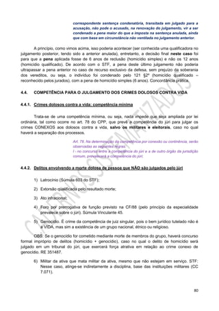 80
correspondente sentença condenatória, transitada em julgado para a
acusação, não pode o acusado, na renovação do julgamento, vir a ser
condenado a pena maior do que a imposta na sentença anulada, ainda
que com base em circunstância não ventilada no julgamento anterior.
A princípio, como vimos acima, isso poderia acontecer (ser conhecida uma qualificadora no
julgamento posterior, tendo sido a anterior anulada), entretanto, a decisão final neste caso foi
para que a pena aplicada fosse de 6 anos de reclusão (homicídio simples) e não os 12 anos
(homicídio qualificado). De acordo com o STF, a pena deste último julgamento não poderia
ultrapassar a pena anterior no caso de recurso exclusivo da defesa, sem prejuízo da soberania
dos vereditos, ou seja, o indivíduo foi condenado pelo 121 §2º (homicídio qualificado –
reconhecido pelos jurados), com a pena de homicídio simples (6 anos). Concordância prática.
4.4. COMPETÊNCIA PARA O JULGAMENTO DOS CRIMES DOLOSOS CONTRA VIDA
4.4.1. Crimes dolosos contra a vida: competência mínima
Trata-se de uma competência mínima, ou seja, nada impede que seja ampliada por lei
ordinária, tal como ocorre no art. 78 do CPP, que prevê a competência do júri para julgar os
crimes CONEXOS aos dolosos contra a vida, salvo os militares e eleitorais, caso no qual
haverá a separação dos processos.
Art. 78. Na determinação da competência por conexão ou continência, serão
observadas as seguintes regras:
I - no concurso entre a competência do júri e a de outro órgão da jurisdição
comum, prevalecerá a competência do júri;
4.4.2. Delitos envolvendo a morte dolosa de pessoa que NÃO são julgados pelo júri
1) Latrocínio (Súmula 603 do STF);
2) Extorsão qualificada pelo resultado morte;
3) Ato infracional;
4) Foro por prerrogativa de função previsto na CF/88 (pelo princípio da especialidade
prevalece sobre o júri). Súmula Vinculante 45.
5) Genocídio. É crime da competência de juiz singular, pois o bem jurídico tutelado não é
a VIDA, mas sim a existência de um grupo nacional, étnico ou religioso.
OBS: Se o genocídio for cometido mediante morte de membros do grupo, haverá concurso
formal impróprio de delitos (homicídio + genocídio), caso no qual o delito de homicídio será
julgado em um tribunal do júri, que exercerá força atrativa em relação ao crime conexo de
genocídio. RE 351487.
6) Militar da ativa que mata militar da ativa, mesmo que não estejam em serviço. STF:
Nesse caso, atinge-se indiretamente a disciplina, base das instituições militares (CC
7.071).
 