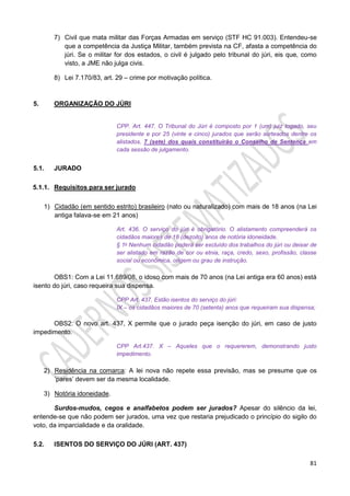 81
7) Civil que mata militar das Forças Armadas em serviço (STF HC 91.003). Entendeu-se
que a competência da Justiça Militar, também prevista na CF, afasta a competência do
júri. Se o militar for dos estados, o civil é julgado pelo tribunal do júri, eis que, como
visto, a JME não julga civis.
8) Lei 7.170/83, art. 29 – crime por motivação política.
5. ORGANIZAÇÃO DO JÚRI
CPP. Art. 447. O Tribunal do Júri é composto por 1 (um) juiz togado, seu
presidente e por 25 (vinte e cinco) jurados que serão sorteados dentre os
alistados, 7 (sete) dos quais constituirão o Conselho de Sentença em
cada sessão de julgamento.
5.1. JURADO
5.1.1. Requisitos para ser jurado
1) Cidadão (em sentido estrito) brasileiro (nato ou naturalizado) com mais de 18 anos (na Lei
antiga falava-se em 21 anos)
Art. 436. O serviço do júri é obrigatório. O alistamento compreenderá os
cidadãos maiores de 18 (dezoito) anos de notória idoneidade.
§ 1o Nenhum cidadão poderá ser excluído dos trabalhos do júri ou deixar de
ser alistado em razão de cor ou etnia, raça, credo, sexo, profissão, classe
social ou econômica, origem ou grau de instrução.
OBS1: Com a Lei 11.689/08, o idoso com mais de 70 anos (na Lei antiga era 60 anos) está
isento do júri, caso requeira sua dispensa.
CPP Art. 437. Estão isentos do serviço do júri:
IX – os cidadãos maiores de 70 (setenta) anos que requeiram sua dispensa;
OBS2: O novo art. 437, X permite que o jurado peça isenção do júri, em caso de justo
impedimento.
CPP Art.437. X – Aqueles que o requererem, demonstrando justo
impedimento.
2) Residência na comarca: A lei nova não repete essa previsão, mas se presume que os
‘pares’ devem ser da mesma localidade.
3) Notória idoneidade.
Surdos-mudos, cegos e analfabetos podem ser jurados? Apesar do silêncio da lei,
entende-se que não podem ser jurados, uma vez que restaria prejudicado o princípio do sigilo do
voto, da imparcialidade e da oralidade.
5.2. ISENTOS DO SERVIÇO DO JÚRI (ART. 437)
 