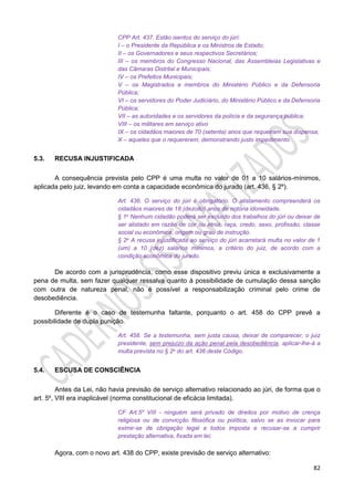 82
CPP Art. 437. Estão isentos do serviço do júri:
I – o Presidente da República e os Ministros de Estado;
II – os Governadores e seus respectivos Secretários;
III – os membros do Congresso Nacional, das Assembleias Legislativas e
das Câmaras Distrital e Municipais;
IV – os Prefeitos Municipais;
V – os Magistrados e membros do Ministério Público e da Defensoria
Pública;
VI – os servidores do Poder Judiciário, do Ministério Público e da Defensoria
Pública;
VII – as autoridades e os servidores da polícia e da segurança pública;
VIII – os militares em serviço ativo
IX – os cidadãos maiores de 70 (setenta) anos que requeiram sua dispensa;
X – aqueles que o requererem, demonstrando justo impedimento.
5.3. RECUSA INJUSTIFICADA
A consequência prevista pelo CPP é uma multa no valor de 01 a 10 salários-mínimos,
aplicada pelo juiz, levando em conta a capacidade econômica do jurado (art. 436, § 2º).
Art. 436. O serviço do júri é obrigatório. O alistamento compreenderá os
cidadãos maiores de 18 (dezoito) anos de notória idoneidade.
§ 1o Nenhum cidadão poderá ser excluído dos trabalhos do júri ou deixar de
ser alistado em razão de cor ou etnia, raça, credo, sexo, profissão, classe
social ou econômica, origem ou grau de instrução.
§ 2o A recusa injustificada ao serviço do júri acarretará multa no valor de 1
(um) a 10 (dez) salários mínimos, a critério do juiz, de acordo com a
condição econômica do jurado.
De acordo com a jurisprudência, como esse dispositivo previu única e exclusivamente a
pena de multa, sem fazer qualquer ressalva quanto à possibilidade de cumulação dessa sanção
com outra de natureza penal, não é possível a responsabilização criminal pelo crime de
desobediência.
Diferente é o caso de testemunha faltante, porquanto o art. 458 do CPP prevê a
possibilidade de dupla punição.
Art. 458. Se a testemunha, sem justa causa, deixar de comparecer, o juiz
presidente, sem prejuízo da ação penal pela desobediência, aplicar-lhe-á a
multa prevista no § 2o do art. 436 deste Código.
5.4. ESCUSA DE CONSCIÊNCIA
Antes da Lei, não havia previsão de serviço alternativo relacionado ao júri, de forma que o
art. 5º, VIII era inaplicável (norma constitucional de eficácia limitada).
CF Art.5º VIII - ninguém será privado de direitos por motivo de crença
religiosa ou de convicção filosófica ou política, salvo se as invocar para
eximir-se de obrigação legal a todos imposta e recusar-se a cumprir
prestação alternativa, fixada em lei;
Agora, com o novo art. 438 do CPP, existe previsão de serviço alternativo:
 