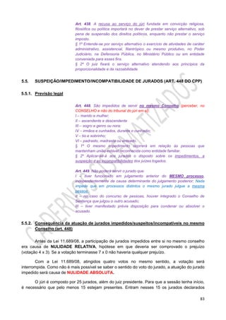 83
Art. 438. A recusa ao serviço do júri fundada em convicção religiosa,
filosófica ou política importará no dever de prestar serviço alternativo, sob
pena de suspensão dos direitos políticos, enquanto não prestar o serviço
imposto.
§ 1º Entende-se por serviço alternativo o exercício de atividades de caráter
administrativo, assistencial, filantrópico ou mesmo produtivo, no Poder
Judiciário, na Defensoria Pública, no Ministério Público ou em entidade
conveniada para esses fins.
§ 2º O juiz fixará o serviço alternativo atendendo aos princípios da
proporcionalidade e da razoabilidade.
5.5. SUSPEIÇÃO/IMPEDIMENTO/INCOMPATIBILIDADE DE JURADOS (ART. 448 DO CPP)
5.5.1. Previsão legal
Art. 448. São impedidos de servir no mesmo Conselho (perceber, no
CONSELHO e não do tribunal do júri em si):
I – marido e mulher;
II – ascendente e descendente
III – sogro e genro ou nora;
IV – irmãos e cunhados, durante o cunhadio;
V – tio e sobrinho;
VI – padrasto, madrasta ou enteado.
§ 1º O mesmo impedimento ocorrerá em relação às pessoas que
mantenham união estável reconhecida como entidade familiar.
§ 2º Aplicar-se-á aos jurados o disposto sobre os impedimentos, a
suspeição e as incompatibilidades dos juízes togados.
Art. 449. Não poderá servir o jurado que:
I – tiver funcionado em julgamento anterior do MESMO processo,
independentemente da causa determinante do julgamento posterior; Nada
impede que em processos distintos o mesmo jurado julgue a mesma
pessoa.
II – no caso do concurso de pessoas, houver integrado o Conselho de
Sentença que julgou o outro acusado;
III – tiver manifestado prévia disposição para condenar ou absolver o
acusado.
5.5.2. Consequência da atuação de jurados impedidos/suspeitos/incompatíveis no mesmo
Conselho (art. 448)
Antes da Lei 11.689/08, a participação de jurados impedidos entre si no mesmo conselho
era causa de NULIDADE RELATIVA, hipótese em que deveria ser comprovado o prejuízo
(votação 4 x 3). Se a votação terminasse 7 x 0 não haveria qualquer prejuízo.
Com a Lei 11.689/08, atingidos quatro votos no mesmo sentido, a votação será
interrompida. Como não é mais possível se saber o sentido do voto do jurado, a atuação do jurado
impedido será causa de NULIDADE ABSOLUTA.
O júri é composto por 25 jurados, além do juiz presidente. Para que a sessão tenha início,
é necessário que pelo menos 15 estejam presentes. Entram nesses 15 os jurados declarados
 