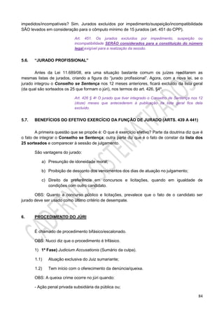 84
impedidos/incompatíveis? Sim. Jurados excluídos por impedimento/suspeição/incompatibilidade
SÃO levados em consideração para o cômputo mínimo de 15 jurados (art. 451 do CPP).
Art. 451. Os jurados excluídos por impedimento, suspeição ou
incompatibilidade SERÃO considerados para a constituição do número
legal exigível para a realização da sessão.
5.6. “JURADO PROFISSIONAL”
Antes da Lei 11.689/08, era uma situação bastante comum os juízes reeditarem as
mesmas listas de jurados, criando a figura do “jurado profissional”. Agora, com a nova lei, se o
jurado integrou o Conselho se Sentença nos 12 meses anteriores, ficará excluído da lista geral
(da qual são sorteados os 25 que formam o júri), nos termos do art. 426, §4º.
Art. 426 § 4o O jurado que tiver integrado o Conselho de Sentença nos 12
(doze) meses que antecederem à publicação da lista geral fica dela
excluído.
5.7. BENEFÍCIOS DO EFETIVO EXERCÍCIO DA FUNÇÃO DE JURADO (ARTS. 439 A 441)
A primeira questão que se propõe é: O que é exercício efetivo? Parte da doutrina diz que é
o fato de integrar o Conselho se Sentença; outra parte diz que é o fato de constar da lista dos
25 sorteados e comparecer à sessão de julgamento.
São vantagens do jurado:
a) Presunção de idoneidade moral;
b) Proibição de desconto dos vencimentos dos dias de atuação no julgamento;
c) Direito de preferência em concursos e licitações, quando em igualdade de
condições com outro candidato.
OBS: Quanto a concurso público e licitações, prevalece que o fato de o candidato ser
jurado deve ser usado como último critério de desempate.
6. PROCEDIMENTO DO JÚRI
É chamado de procedimento bifásico/escalonado.
OBS: Nucci diz que o procedimento é trifásico.
1) 1ª Fase) Judicium Accusationis (Sumário da culpa).
1.1) Atuação exclusiva do Juiz sumariante;
1.2) Tem início com o oferecimento da denúncia/queixa.
OBS: A queixa crime ocorre no júri quando:
- Ação penal privada subsidiária da pública ou;
 