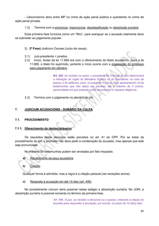 85
- Litisconsórcio ativo entre MP no crime de ação penal pública e querelante no crime de
ação penal privada.
1.3) Termina com a pronúncia, impronúncia, desclassificação ou absolvição sumária.
Essa primeira fase funciona como um “filtro”, para averiguar se o acusado realmente deve
se submeter ao julgamento popular.
2) 2ª Fase) Judicium Causae (Juízo da causa).
2.1) Juiz-presidente + jurados.
2.2) Início: Antes da lei 11.689 era com o oferecimento do libelo acusatório. Após a lei
11.689, o libelo foi suprimido, portanto o início ocorre com a preparação do processo
para julgamento em plenário.
Art. 422. Ao receber os autos, o presidente do Tribunal do Júri determinará
a intimação do órgão do Ministério Público ou do querelante, no caso de
queixa, e do defensor, para, no prazo de 5 (cinco) dias, apresentarem rol de
testemunhas que irão depor em plenário, até o máximo de 5 (cinco),
oportunidade em que poderão juntar documentos e requerer diligência.
2.3) Termina com o julgamento no plenário do júri.
7. JUDICIUM ACUSACIONIS - SUMÁRIO DA CULPA
7.1. PROCEDIMENTO
7.1.1. Oferecimento da denúncia/queixa
Os requisitos desta denúncia estão previstos no art. 41 do CPP. Por se tratar de
procedimento do júri, o promotor não deve pedir a condenação do acusado, mas apenas que este
seja pronunciado.
No máximo 08 testemunhas podem ser arroladas por fato imputado.
a) Recebimento da peça acusatória
b) Citação
Qualquer forma é admitida, mas a regra é a citação pessoal (ver exceções acima).
c) Resposta à acusação em até 10 dias (art. 406)
No procedimento comum seria possível nesse estágio a absolvição sumária. No JÚRI, a
absolvição sumária é possível somente no término da primeira fase.
Art. 406. O juiz, ao receber a denúncia ou a queixa, ordenará a citação do
acusado para responder à acusação, por escrito, no prazo de 10 (dez) dias.
 
