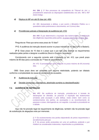 86
Art. 394, § 3o Nos processos de competência do Tribunal do Júri, o
procedimento observará as disposições estabelecidas nos arts. 406 a 497
deste Código.
d) Réplica do MP em até 05 dias (art. 409)
Art. 409. Apresentada a defesa, o juiz ouvirá o Ministério Público ou o
querelante sobre preliminares e documentos, em 5 (cinco) dias.
e) Providências judiciais e Designação de audiência (art. 410)
Art. 410. O juiz determinará a inquirição das testemunhas e a realização
das diligências requeridas pelas partes, no prazo máximo de 10 (dez) dias.
Pergunta-se: Para que serve esse prazo de 10 dias?
1ª C: A audiência de instrução deverá ocorrer no prazo máximo de 10 dias (LFG e Badaró).
2ª C: Esse prazo de 10 dias é o prazo que o juiz tem para analisar os requerimentos
realizados pelas partes e designar a audiência (Nucci e Gustavo Junqueira).
Corroborando com a segunda corrente está o disposto no art. 412, que prevê prazo
máximo de 90 dias para a conclusão da 1ª fase do procedimento.
Art. 412. O procedimento será concluído no prazo máximo de 90 (noventa)
dias.
OBS: Esse prazo deve ser encarado com alguma relatividade, podendo ser dilatado
conforme a complexidade da causa ou pluralidade de acusados.
f) Audiência de instrução
g) Decisão (pronúncia, impronúncia, absolvição sumária ou desclassificação)
7.2. AUDIÊNCIA DE INSTRUÇÃO
Art. 411. Na audiência de instrução, proceder-se-á à tomada de
declarações do ofendido, se possível, à inquirição das testemunhas
arroladas pela acusação e pela defesa, nesta ordem, bem como os
esclarecimentos dos peritos, às acareações e ao reconhecimento de
pessoas e coisas, interrogando-se, em seguida, o acusado e procedendo-se
o debate.
Aqui não há previsão legal de requerimento de diligências, também não há previsão legal
de substituição de alegações orais por memorais.
§ 1o Os esclarecimentos dos peritos dependerão de prévio requerimento e
de deferimento pelo juiz.
§ 2o As provas serão produzidas em uma só audiência, podendo o juiz
indeferir as consideradas irrelevantes, impertinentes ou protelatórias.
 