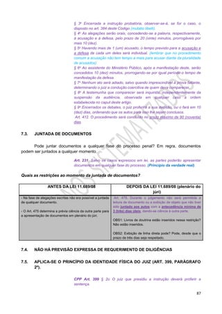 87
§ 3o Encerrada a instrução probatória, observar-se-á, se for o caso, o
disposto no art. 384 deste Código (mutatio libelli).
§ 4o As alegações serão orais, concedendo-se a palavra, respectivamente,
à acusação e à defesa, pelo prazo de 20 (vinte) minutos, prorrogáveis por
mais 10 (dez).
§ 5o Havendo mais de 1 (um) acusado, o tempo previsto para a acusação e
a defesa de cada um deles será individual. (lembrar que no procedimento
comum a acusação não tem tempo a mais para acusar diante da pluralidade
de acusados)
§ 6o Ao assistente do Ministério Público, após a manifestação deste, serão
concedidos 10 (dez) minutos, prorrogando-se por igual período o tempo de
manifestação da defesa.
§ 7o Nenhum ato será adiado, salvo quando imprescindível à prova faltante,
determinando o juiz a condução coercitiva de quem deva comparecer.
§ 8o A testemunha que comparecer será inquirida, independentemente da
suspensão da audiência, observada em qualquer caso a ordem
estabelecida no caput deste artigo.
§ 9o Encerrados os debates, o juiz proferirá a sua decisão, ou o fará em 10
(dez) dias, ordenando que os autos para isso lhe sejam conclusos.
Art. 412. O procedimento será concluído no prazo máximo de 90 (noventa)
dias.
7.3. JUNTADA DE DOCUMENTOS
Pode juntar documentos a qualquer fase do processo penal? Em regra, documentos
podem ser juntados a qualquer momento.
Art. 231. Salvo os casos expressos em lei, as partes poderão apresentar
documentos em qualquer fase do processo. (Princípio da verdade real).
Quais as restrições ao momento da juntada de documentos?
ANTES DA LEI 11.689/08 DEPOIS DA LEI 11.689/08 (plenário do
júri)
- Na fase de alegações escritas não era possível a juntada
de qualquer documento.
- O Art. 475 determina a prévia ciência da outra parte para
a apresentação de documentos em plenário do júri.
Art. 479. Durante o julgamento não será permitida a
leitura de documento ou a exibição de objeto que não tiver
sido juntado aos autos com a antecedência mínima de
3 (três) dias úteis, dando-se ciência à outra parte.
OBS1: Livros de doutrina estão inseridos nessa restrição?
Não estão inseridos.
OBS2: Exibição de linha direta pode? Pode, desde que o
prazo de três dias seja respeitado.
7.4. NÃO HÁ PREVISÃO EXPRESSA DE REQUERIMENTO DE DILIGÊNCIAS
7.5. APLICA-SE O PRINCÍPIO DA IDENTIDADE FÍSICA DO JUIZ (ART. 399, PARÁGRAFO
2º).
CPP Art. 399 § 2o O juiz que presidiu a instrução deverá proferir a
sentença.
 