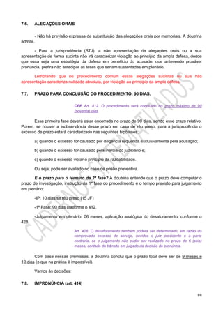 88
7.6. ALEGAÇÕES ORAIS
- Não há previsão expressa de substituição das alegações orais por memoriais. A doutrina
admite.
- Para a jurisprudência (STJ), a não apresentação de alegações orais ou a sua
apresentação de forma sucinta não irá caracterizar violação ao princípio da ampla defesa, desde
que essa seja uma estratégia da defesa em benefício do acusado, que antevendo provável
pronúncia, prefira não antecipar as teses que seriam sustentadas em plenário.
Lembrando que no procedimento comum essas alegações sucintas ou sua não
apresentação caracteriza nulidade absoluta, por violação ao princípio da ampla defesa.
7.7. PRAZO PARA CONCLUSÃO DO PROCEDIMENTO: 90 DIAS.
CPP Art. 412. O procedimento será concluído no prazo máximo de 90
(noventa) dias.
Essa primeira fase deverá estar encerrada no prazo de 90 dias, sendo esse prazo relativo.
Porém, se houver a inobservância desse prazo em caso de réu preso, para a jurisprudência o
excesso de prazo estará caracterizado nas seguintes hipóteses:
a) quando o excesso for causado por diligência requerida exclusivamente pela acusação;
b) quando o excesso for causado pela inércia do judiciário e;
c) quando o excesso violar o princípio da razoabilidade.
Ou seja, pode ser avaliado no caso de prisão preventiva.
E o prazo para o término da 2ª fase? A doutrina entende que o prazo deve computar o
prazo de investigação, instrução da 1ª fase do procedimento e o tempo previsto para julgamento
em plenário:
-IP: 10 dias se réu preso (15 JF)
-1ª Fase: 90 dias conforme o 412.
-Julgamento em plenário: 06 meses, aplicação analógica do desaforamento, conforme o
428.
Art. 428. O desaforamento também poderá ser determinado, em razão do
comprovado excesso de serviço, ouvidos o juiz presidente e a parte
contrária, se o julgamento não puder ser realizado no prazo de 6 (seis)
meses, contado do trânsito em julgado da decisão de pronúncia.
Com base nessas premissas, a doutrina conclui que o prazo total deve ser de 9 meses e
10 dias (o que na prática é impossível).
Vamos às decisões:
7.8. IMPRONÚNCIA (art. 414)
 