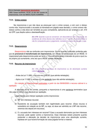 90
Era a chamada impronúncia absolutória.
OBS: Essas hipóteses, HOJE, já não são causas de
impronúncia, e sim de ABSOLVIÇÃO SUMÁRIA.
7.8.4. Crime conexo
Na impronúncia o juiz não deve se preocupar com o crime conexo, e sim com o doloso
contra vida. Impronunciado o acusado (e transitada em julgado essa decisão), o crime conexo não
doloso contra a vida deve ser remetido ao juízo competente, aplicando-se por analogia o art. 419
do CPP, que dispõe sobre a desclassificação:
Art. 419. Quando o juiz se convencer, em discordância com a acusação, da
existência de crime diverso dos referidos no § 1º do art. 74 deste Código e
não for competente para o julgamento, remeterá os autos ao juiz que o seja.
7.8.5. Despronúncia
Despronúncia não se confunde com impronúncia. Ocorre quando a decisão proferida pelo
juiz de pronúncia é transformada em impronúncia, em virtude da interposição de um RESE. O
responsável pela despronúncia pode ser tanto o Tribunal (reformando a decisão do juízo a quo) ou
do próprio juiz sumariante, uma vez que o RESE admite retratação.
7.8.6. Recurso da impronúncia
Art. 416. Contra a sentença de impronúncia ou de absolvição sumária
caberá apelação.
- Antes da Lei 11.689, o recurso era o RESE (que admite retratação).
- Após a Lei 11.689, o recurso é o de apelação (que não admite retratação).
Em relação às impronúncias publicadas a partir do dia 09/08/2008 o recurso cabível é a
apelação.
A alteração da lei foi correta, porquanto a impronúncia é uma sentença terminativa (que
não julga o mérito), logo atacável por apelação.
Legitimidade para interpor apelação contra impronúncia:
a) MP tem interesse recursal.
b) Assistente da acusação também tem legitimidade para recorrer. (Esse recurso é
subsidiário em relação ao do MP, ou seja, só deve ser admitido se o MP não recorrer,
veremos isto depois em recursos).
c) E o acusado tem interesse em recorrer? Caso o acusado demonstre que tem interesse
recursal, pode apelar contra a impronúncia. Esse interesse estará presente quando
pretender a alteração da decisão de impronúncia para uma absolvição sumária,
hipótese em que haverá formação de coisa julgada formal e material.
 
