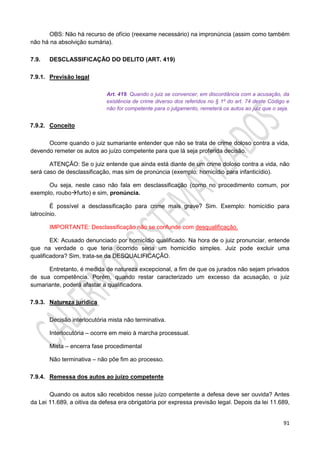 91
OBS: Não há recurso de ofício (reexame necessário) na impronúncia (assim como também
não há na absolvição sumária).
7.9. DESCLASSIFICAÇÃO DO DELITO (ART. 419)
7.9.1. Previsão legal
Art. 419. Quando o juiz se convencer, em discordância com a acusação, da
existência de crime diverso dos referidos no § 1º do art. 74 deste Código e
não for competente para o julgamento, remeterá os autos ao juiz que o seja.
7.9.2. Conceito
Ocorre quando o juiz sumariante entender que não se trata de crime doloso contra a vida,
devendo remeter os autos ao juízo competente para que lá seja proferida decisão.
ATENÇÃO: Se o juiz entende que ainda está diante de um crime doloso contra a vida, não
será caso de desclassificação, mas sim de pronúncia (exemplo: homicídio para infanticídio).
Ou seja, neste caso não fala em desclassificação (como no procedimento comum, por
exemplo, roubofurto) e sim, pronúncia.
É possível a desclassificação para crime mais grave? Sim. Exemplo: homicídio para
latrocínio.
IMPORTANTE: Desclassificação não se confunde com desqualificação.
EX: Acusado denunciado por homicídio qualificado. Na hora de o juiz pronunciar, entende
que na verdade o que teria ocorrido seria um homicídio simples. Juiz pode excluir uma
qualificadora? Sim, trata-se da DESQUALIFICAÇÃO.
Entretanto, é medida de natureza excepcional, a fim de que os jurados não sejam privados
de sua competência. Porém, quando restar caracterizado um excesso da acusação, o juiz
sumariante, poderá afastar a qualificadora.
7.9.3. Natureza jurídica
Decisão interlocutória mista não terminativa.
Interlocutória – ocorre em meio à marcha processual.
Mista – encerra fase procedimental
Não terminativa – não põe fim ao processo.
7.9.4. Remessa dos autos ao juízo competente
Quando os autos são recebidos nesse juízo competente a defesa deve ser ouvida? Antes
da Lei 11.689, a oitiva da defesa era obrigatória por expressa previsão legal. Depois da lei 11.689,
 