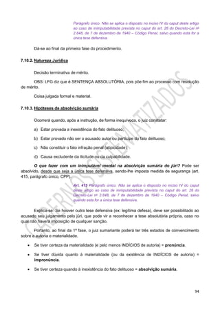 94
Parágrafo único. Não se aplica o disposto no inciso IV do caput deste artigo
ao caso de inimputabilidade prevista no caput do art. 26 do Decreto-Lei no
2.848, de 7 de dezembro de 1940 – Código Penal, salvo quando esta for a
única tese defensiva.
Dá-se ao final da primeira fase do procedimento.
7.10.2. Natureza Jurídica
Decisão terminativa de mérito.
OBS: LFG diz que é SENTENÇA ABSOLUTÓRIA, pois põe fim ao processo com resolução
de mérito.
Coisa julgada formal e material.
7.10.3. Hipóteses de absolvição sumária
Ocorrerá quando, após a instrução, de forma inequívoca, o juiz constatar:
a) Estar provada a inexistência do fato delituoso;
b) Estar provado não ser o acusado autor ou partícipe do fato delituoso;
c) Não constituir o fato infração penal (atipicidade);
d) Causa excludente da ilicitude ou da culpabilidade.
O que fazer com um inimputável mental na absolvição sumária do júri? Pode ser
absolvido, desde que seja a única tese defensiva, sendo-lhe imposta medida de segurança (art.
415, parágrafo único, CPP).
Art. 415 Parágrafo único. Não se aplica o disposto no inciso IV do caput
deste artigo ao caso de inimputabilidade prevista no caput do art. 26 do
Decreto-Lei no 2.848, de 7 de dezembro de 1940 – Código Penal, salvo
quando esta for a única tese defensiva.
Explica-se: Se houver outra tese defensiva (ex: legítima defesa), deve ser possibilitado ao
acusado seu julgamento pelo júri, que pode vir a reconhecer a tese absolutória própria, caso no
qual não haverá imposição de qualquer sanção.
Portanto, ao final da 1ª fase, o juiz sumariante poderá ter três estados de convencimento
sobre a autoria e materialidade.
 Se tiver certeza da materialidade (e pelo menos INDÍCIOS de autoria) = pronúncia.
 Se tiver dúvida quanto à materialidade (ou da existência de INDÍCIOS de autoria) =
impronúncia.
 Se tiver certeza quando à inexistência do fato delituoso = absolvição sumária.
 