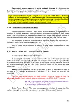 95
E com relação ao semi-imputável do art. 26, parágrafo único, do CP? Desde que haja
prova do crime e indício de autoria, o semi-imputável deve ser pronunciado, na medida em que a
semi-imputabilidade é somente uma causa de diminuição de pena.
7.10.4. Crime conexo não doloso contra a vida
A absolvição sumária não atinge o crime conexo (exemplo: homicídio em legítima defesa e
ocultação de cadáver). Portanto, a absolvição sumária deve recair tão somente no crime doloso
contra a vida, não atingindo os crimes conexos. Nesse caso, deve o juiz sumariante aguardar o
julgamento de eventual apelação interposta contra a absolvição sumária, pois o tribunal poderá:
-Dar provimento à apelação, transformando a absolvição sumária em uma pronúncia,
hipótese na qual o crime conexo será levado para júri;
-Caso o tribunal negue provimento à apelação, o crime conexo será remetido ao juízo
competente.
7.10.5. Recurso cabível contra a absolvição sumária: Apelação.
Interesse recursal: MP e assistente de acusação.
O acusado pode recorrer? É possível demonstrar interesse: hipóteses do reflexo civil da
sentença absolutória. Exemplo: se for absolvido com base no reconhecimento da atipicidade, não
faz coisa julgada no cível, entretanto, a excludente de ilicitude faz. Ele pode querer ser absolvido
sob este fundamento para que faça coisa julgada no âmbito cível e não seja demandado para
indenizar etc.
Recurso de ofício (reexame obrigatório ou condição objetiva da eficácia da decisão): O
revogado art. 411 previa o recurso de ofício, entretanto, a Lei 11.689/08 não reproduziu tal
disposição.
Com isso, tem prevalecido que não mais subsiste a figura do recurso de ofício na
absolvição sumária (Nucci), restando tacitamente revogado o art. 574, II, do CPP, in verbis:
Art. 574. Os recursos serão voluntários, excetuando-se os seguintes casos,
em que deverão ser interpostos, de ofício, pelo juiz:
I - da sentença que conceder habeas corpus;
Contra: Avena e Tourinho Filho asseveram que persiste o instituto do recurso de ofício
contra a absolvição sumária, não reconhecendo a revogação tácita do dispositivo supra.
 