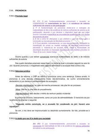 96
7.11. PRONÚNCIA
7.11.1. Previsão legal
Art. 413. O juiz, fundamentadamente, pronunciará o acusado, se
CONVENCIDO da materialidade do fato e da existência de indícios
suficientes de autoria ou de participação.
§ 1o A fundamentação da pronúncia limitar-se-á à indicação da
materialidade do fato e da existência de indícios suficientes de autoria ou de
participação, devendo o juiz declarar o dispositivo legal em que julgar
incurso o acusado e especificar as circunstâncias qualificadoras e as causas
de aumento de pena.
§ 2o Se o crime for afiançável, o juiz arbitrará o valor da fiança para a
concessão ou manutenção da liberdade provisória.
§ 3o O juiz decidirá, motivadamente, no caso de manutenção, revogação ou
substituição da prisão ou medida restritiva de liberdade anteriormente
decretada e, tratando-se de acusado solto, sobre a necessidade da
decretação da prisão ou imposição de quaisquer das medidas previstas no
Título IX do Livro I deste Código.
Ocorre quando o juiz estiver convencido acerca da materialidade do delito e de indícios
suficientes de autoria.
Das quatro decisões possíveis nessa fase, é a única na qual o processo seguirá na vara do
Júri. Quando pronuncia, o magistrado está julgando admissível a acusação feita contra o réu.
7.11.2. Natureza jurídica
Antes da reforma, o CPP se referia à pronúncia como uma sentença. Estava errado. A
pronúncia é uma decisão interlocutória mista não-terminativa, de cunho eminentemente
declaratório (o juiz declara a admissibilidade da acusação).
-Decisão interlocutória: no meio da marcha processual, não põe fim ao processo.
-Mista: Põe fim a uma fase do procedimento.
-Não-terminativa: Não decide o mérito de nenhum pedido incidental.
A pronúncia funciona, basicamente, como um juízo de admissibilidade. O raciocínio do juiz
na pronúncia deve ser o seguinte:
“Segundo minha convicção, se o acusado for condenado no júri, haverá uma
injustiça?”.
Se sim, o réu deve ser impronunciado ou absolvido sumariamente. Se não, procede-se à
pronúncia.
7.11.3. In dubio pro reo X In dubio pro societate
Art. 413. O juiz, fundamentadamente, pronunciará o acusado, se
convencido da materialidade do fato e da existência de indícios suficientes
de autoria ou de participação.
 