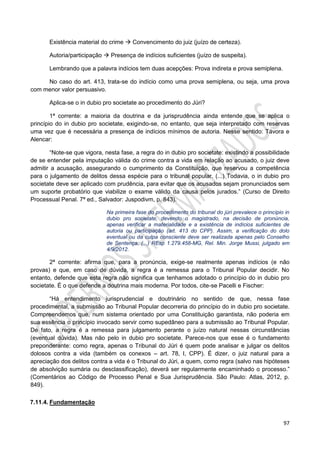 97
Existência material do crime  Convencimento do juiz (juízo de certeza).
Autoria/participação  Presença de indícios suficientes (juízo de suspeita).
Lembrando que a palavra indícios tem duas acepções: Prova indireta e prova semiplena.
No caso do art. 413, trata-se do indício como uma prova semiplena, ou seja, uma prova
com menor valor persuasivo.
Aplica-se o in dubio pro societate ao procedimento do Júri?
1ª corrente: a maioria da doutrina e da jurisprudência ainda entende que se aplica o
princípio do in dubio pro societate, exigindo-se, no entanto, que seja interpretado com reservas
uma vez que é necessária a presença de indícios mínimos de autoria. Nesse sentido: Távora e
Alencar:
“Note-se que vigora, nesta fase, a regra do in dubio pro societate: existindo a possibilidade
de se entender pela imputação válida do crime contra a vida em relação ao acusado, o juiz deve
admitir a acusação, assegurando o cumprimento da Constituição, que reservou a competência
para o julgamento de delitos dessa espécie para o tribunal popular. (...) Todavia, o in dubio pro
societate deve ser aplicado com prudência, para evitar que os acusados sejam pronunciados sem
um suporte probatório que viabilize o exame válido da causa pelos jurados.” (Curso de Direito
Processual Penal. 7ª ed., Salvador: Juspodivm, p. 843).
Na primeira fase do procedimento do tribunal do júri prevalece o princípio in
dubio pro societate, devendo o magistrado, na decisão de pronúncia,
apenas verificar a materialidade e a existência de indícios suficientes de
autoria ou participação (art. 413 do CPP). Assim, a verificação do dolo
eventual ou da culpa consciente deve ser realizada apenas pelo Conselho
de Sentença. (...) REsp 1.279.458-MG, Rel. Min. Jorge Mussi, julgado em
4/9/2012.
2ª corrente: afirma que, para a pronúncia, exige-se realmente apenas indícios (e não
provas) e que, em caso de dúvida, a regra é a remessa para o Tribunal Popular decidir. No
entanto, defende que esta regra não significa que tenhamos adotado o princípio do in dubio pro
societate. É o que defende a doutrina mais moderna. Por todos, cite-se Pacelli e Fischer:
“Há entendimento jurisprudencial e doutrinário no sentido de que, nessa fase
procedimental, a submissão ao Tribunal Popular decorreria do princípio do in dubio pro societate.
Compreendemos que, num sistema orientado por uma Constituição garantista, não poderia em
sua essência o princípio invocado servir como supedâneo para a submissão ao Tribunal Popular.
De fato, a regra é a remessa para julgamento perante o juízo natural nessas circunstâncias
(eventual dúvida). Mas não pelo in dubio pro societate. Parece-nos que esse é o fundamento
preponderante: como regra, apenas o Tribunal do Júri é quem pode analisar e julgar os delitos
dolosos contra a vida (também os conexos – art. 78, I, CPP). É dizer, o juiz natural para a
apreciação dos delitos contra a vida é o Tribunal do Júri, a quem, como regra (salvo nas hipóteses
de absolvição sumária ou desclassificação), deverá ser regularmente encaminhado o processo.”
(Comentários ao Código de Processo Penal e Sua Jurisprudência. São Paulo: Atlas, 2012, p.
849).
7.11.4. Fundamentação
 