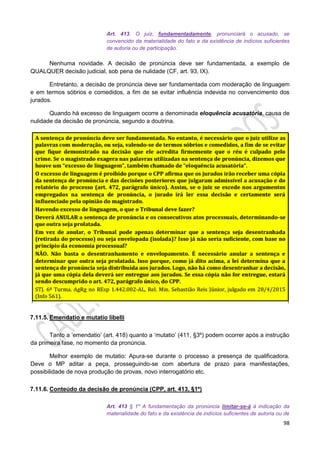 98
Art. 413. O juiz, fundamentadamente, pronunciará o acusado, se
convencido da materialidade do fato e da existência de indícios suficientes
de autoria ou de participação.
Nenhuma novidade. A decisão de pronúncia deve ser fundamentada, a exemplo de
QUALQUER decisão judicial, sob pena de nulidade (CF, art. 93, IX).
Entretanto, a decisão de pronúncia deve ser fundamentada com moderação de linguagem
e em termos sóbrios e comedidos, a fim de se evitar influência indevida no convencimento dos
jurados.
Quando há excesso de linguagem ocorre a denominada eloquência acusatória, causa de
nulidade da decisão de pronúncia, segundo a doutrina.
7.11.5. Emendatio e mutatio libelli
Tanto a ‘emendatio’ (art. 418) quanto a ‘mutatio’ (411, §3º) podem ocorrer após a instrução
da primeira fase, no momento da pronúncia.
Melhor exemplo de mutatio: Apura-se durante o processo a presença de qualificadora.
Deve o MP aditar a peça, prosseguindo-se com abertura de prazo para manifestações,
possibilidade de nova produção de provas, novo interrogatório etc.
7.11.6. Conteúdo da decisão de pronúncia (CPP, art. 413, §1º)
Art. 413 § 1º A fundamentação da pronúncia limitar-se-á à indicação da
materialidade do fato e da existência de indícios suficientes de autoria ou de
 
