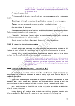 99
participação, devendo o juiz declarar o dispositivo legal em que julgar
incurso o acusado e especificar as circunstâncias qualificadoras e as causas
de aumento de pena.
Deve constar da pronúncia
-Prova da existência do crime (normalmente por exame de corpo de delito) e indícios de
autoria.
-Classificação da infração penal, incluindo qualificadoras e causas de aumento de pena.
-Tipo por extensão (concurso de pessoas, tentativa e omissão imprópria).
Não deve constar da pronúncia
-Causas de diminuição de pena (exemplo: homicídio privilegiado), salvo tentativa. Motivo:
Podem ser sustentadas livremente em plenário.
-Agravantes e atenuantes. Também podem ser sustentadas no plenário, além do que a
decisão sobre essas causas não cabe aos jurados.
-Concurso de crimes. Motivo: Diz respeito tão somente à aplicação da pena.
7.11.7. Crime conexo não doloso contra a vida
Uma vez pronunciado o acusado, o crime conexo será automaticamente remetido ao júri,
haja ou não prova suficiente da materialidade, haja ou não indício suficiente acerca da autoria.
Frise-se: O juízo de admissibilidade da acusação recai somente sobre o crime doloso
contra a vida. Se esse for admitido, o conexo vai junto para julgamento.
At. 413 § 1o A fundamentação da pronúncia limitar-se-á à indicação da
materialidade do fato e da existência de indícios suficientes de autoria ou de
participação, devendo o juiz declarar o dispositivo legal em que julgar
incurso o acusado e especificar as circunstâncias qualificadoras e as causas
de aumento de pena.
7.11.8. Elementos probatórios em relação a terceiros (art. 417)
No momento da pronúncia, surgindo elementos probatórios em relação a terceiros (ex:
descobre-se que um terceiro emprestou a arma do crime), o juiz abre vista ao MP para o
necessário aditamento.
Nesse caso, para não gerar o fenômeno da regressão processual (necessidade de nova
instrução, agora com a presença do novo réu), é aconselhável ao MP requerer a cisão dos
processos, evitando o atraso na ação originária, mormente quando o acusado estiver preso.
Nucci: A necessidade do aditamento não impede a pronúncia, ao contrário, aconselha-se,
evitando atraso no processo.
Renato: Pode o MP oferecer nova denúncia, gerando dois processos distintos, com
julgamentos distintos. É o ideal, ainda mais se o réu do processo principal estiver preso.
 
