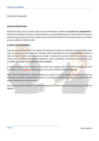 Caderno de Prospecções
Página 1 André Hypolito
Caderno de Prospecções
POR QUE PROSPECTAR?
Nos dias de hoje, com os produtos cada vez mais semelhantes o diferencial é você! E seu atendimento. E
devido a essa grande concorrência às lojas hoje tem a necessidade de buscar o cliente capta-lo onde quer
que ele esteja, e pense ao mesmo tempo em que você esta buscando novas formas de captar seu cliente,
outros vendedores também estão.
E COMO FAZER DIFERENTE?
Estamos na era do consumidor, ele conhece seus direitos, isso deve ser respeitado, e andando lado a lado
com isso o acesso as informações são ilimitados, hoje é disponível on-line na tela de qualquer celular na
mão do cliente. Sendo assim precisamos estudar e desenvolver maneiras diferentes de buscar esse
cliente, que na verdade está sendo assediado por muitos vendedores. Assim temos que agir com mais
qualidade, segurança e criatividade para poder vencer!
A solução é criatividade e qualidade. Muitas vezes o que importa não e o numero de ligações que você
faz por dia, e sim a qualidade destas ligações, isso é que realmente fará toda diferença.
Neste caderno desenvolvido exclusivamente para auxilia-lo nas suas ligações, deixando esse processo
prazeroso e produtivo, abordaremos as técnicas, conceitos e melhores praticas com o objetivo final de
captar com eficiência novos clientes.
Aqui teremos também técnicas de falar ao telefone que lhe darão a segurança necessária para o êxito nas
ligações.
 