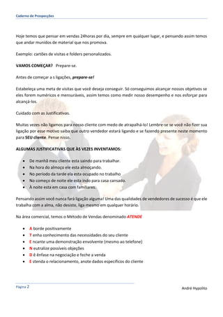 Caderno de Prospecções
Página 2 André Hypolito
Hoje temos que pensar em vendas 24horas por dia, sempre em qualquer lugar, e pensando assim temos
que andar munidos de material que nos promova.
Exemplo: cartões de visitas e folders personalizados.
VAMOS COMEÇAR? Prepare-se.
Antes de começar a s ligações, prepare-se!
Estabeleça uma meta de visitas que você deseja conseguir. Só conseguimos alcançar nossos objetivos se
eles forem numéricos e mensuráveis, assim temos como medir nosso desempenho e nos esforçar para
alcançá-los.
Cuidado com as Justificativas.
Muitas vezes não ligamos para nosso cliente com medo de atrapalhá-lo! Lembre-se se você não fizer sua
ligação por esse motivo saiba que outro vendedor estará ligando e se fazendo presente neste momento
para SEU cliente. Pense nisso.
ALGUMAS JUSTIFICATIVAS QUE ÀS VEZES INVENTAMOS:
 De manhã meu cliente esta saindo para trabalhar.
 Na hora do almoço ele esta almoçando.
 No período da tarde ela esta ocupado no trabalho
 No começo de noite ele esta indo para casa cansado.
 À noite esta em casa com familiares.
Pensando assim você nunca fará ligação alguma! Uma das qualidades de vendedores de sucesso é que ele
trabalha com a alma, não desiste, liga mesmo em qualquer horário.
Na área comercial, temos o Método de Vendas denominado ATENDE
 A borde positivamente
 T enha conhecimento das necessidades do seu cliente
 E ncante uma demonstração envolvente (mesmo ao telefone)
 N eutralize possíveis objeções
 D ê ênfase na negociação e feche a venda
 E stenda o relacionamento, anote dados específicos do cliente
 
