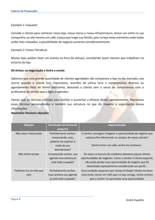 Caderno de Prospecções
Página 4 André Hypolito
Exemplo 1: Coquetel
Convide o cliente para conhecer nossa loja, nossa marca e nossa infraestrutura, tomar um vinho na sua
companhia, ou até mesmo um café, e peça que traga sua família, pois na loja neste momento onde todos
estão mais relaxados, a possibilidade de negocio aumenta consideravelmente.
Exemplo 2: Festas Temáticas
Muitas lojas podem fazer um evento na hora do almoço, convidando assim clientes que trabalham no
entorno da loja.
Dê ênfase na negociação e feche a venda:
Sabemos que uma grande quantidade de clientes agendados não comparece a loja no dia marcado, isso
ocorre quando o cliente tem imprevistos, reuniões de ultima hora e compromissos diversos ou
agendamento feito de forma ineficiente, deixando o cliente sem o senso de compromisso com o
profissional de vendas que o ligou e agendou.
Vamos usar as técnicas contidas para facilitar e aumentar a eficácia destes agendamentos. Montamos
essas técnicas personalizadas e também sua estrutura no que diz respeito a organização dessas
informações.
Neutralize Possíveis objeções
Objeção Devolução em forma de
pergunta
Argumentação
Não estou interessado Perfeitamente senhor,
compreendo, mas,
poderia me explicar à
razão de seu
desinteresse?
O senhor conseguiu imaginar a oportunidade de negócio que
estamos lhe oferecendo na compra de nosso veículo?
Venha tomar um café, venha me conhecer…
Não tenho tempo Compreendo senhor, sua
agenda essa semana já
está toda ocupada?
Às vezes na loucura do cotidiano deixamos passar ótimas
oportunidades de negócios. Como o senhor é cliente especial,
não pode perder essa oportunidade de negócio que foi
desenhada especialmente considerando seu perfil…
Telefone-me no mês que
vem
Perfeitamente senhor,
essa semana sua agenda
já está toda ocupada?
Essa condição especial e por tempo limitado! Venha me fazer
uma visita, tomar um café aqui na loja comigo, tenho certeza
que o senhor irá aproveitar essa oportunidade.
 