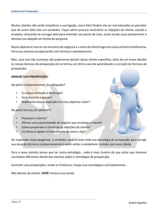 Caderno de Prospecções
Página 5 André Hypolito
Muitos clientes não serão simpáticos a sua ligação, isso é fato! Podem ate ser mal educados ao perceber
que do outro lado esta um vendedor. Fique calmo procure neutralizar as objeções do cliente usando a
empatia, colocando-se no lugar dele para entender seu ponto de vista, assim sendo ouça atentamente e
devolva sua objeção em forma de pergunta.
Nosso objetivo é marcar um encontro de negócios e a visita do cliente logo em nosso primeiro telefonema.
Para isso estamos prospectando com técnicas e planejamento.
Mas, caso isso não aconteça não poderemos desistir desse cliente específico, além de um maior desafio
às nossas técnicas de prospecção ele se tornou um ótimo case de aprendizado e correção de técnicas de
prospecção.
ANALISE SUA PROSPECÇÃO:
Na parte comportamental, fui adequado?
• Eu estava animado e motivado?
• Sorri durante a ligação?
• Realmente essa prospecção era meu objetivo maior?
Na parte técnica, fui eficiente?
• Pesquisei o cliente?
• Ofereci uma oportunidade de negócio que envolveu o cliente?
• Estava preparado e contornei as objeções do cliente?
• Fui eficaz e rápido no fechamento da visita a loja?
Ao responder essas perguntas, o vendedor poderá rever toda sua estratégia de prospecção para corrigir
sua atuação técnica e comportamental e assim voltar a estabelecer contato com esse cliente.
Para o novo contato temos que ter outra estratégia… nada é mais ilusório do que achar que teremos
resultados diferentes diante das mesmas ações e estratégias de prospecção.
Controle suas prospecções, anote os históricos, reveja suas estratégias e principalmente...
Não desista do cliente, VOCÊ merece essa venda.
 