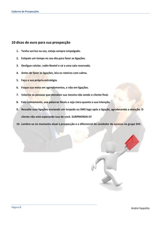 Caderno de Prospecções
Página 6 André Hypolito
10 dicas de ouro para sua prospecção
1. Tenha sorriso na voz, esteja sempre empolgado.
2. Estipule um tempo no seu dia para fazer as ligações.
3. Desligue celular, radio Nextel e vá a uma sala reservada.
4. Antes de fazer as ligações, leia os roteiros com calma.
5. Faça a sua própria estratégia.
6. Foque sua meta em agendamentos, e não em ligações.
7. Valorize as pessoas que atendam sua mesmo não sendo o cliente final.
8. Fale calmamente, use palavras fáceis e seja claro quanto a sua intenção.
9. Ressalte suas ligações enviando um torpedo ou SMS logo após a ligação, agradecendo a atenção. O
cliente não está esperando isso de você. SURPRIENDA-O!
10. Lembre-se no momento atual a prospecção e o diferencial do vendedor de sucesso no grupo SHC.
 