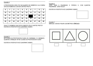 Questão 4
A PROFESSORA VERA FEZ UM QUADRO DE NÚMEROS. ELA COBRIU
UM DOS NÚMEROS COM UM CARTÃO PRETO.
0 1 2 3 4 5 6 7 8 9
10 11 12 13 14 15 16 17 18 19
20 21 22 23 24 25 27 28 29
30 31 32 33 34 35 36 37 38 39
40 41 42 43 44 45 46 47 48 49
QUAL É O NÚMERO QUE ESTÁ COBERTO PELO CARTÃO PRETO?
ESCREVA A RESPOSTA NO QUADRINHO ABAIXO.
Questão 5
NA CLASSE DA PROFESSORAFLÁVIA HÁ 15 MENINAS E 12 MENINOS.
QUANTAS CRIANÇAS HÁ NA CLASSE DA PROFESSORAFLÁVIA?
ESCREVA A RESPOSTA NO QUADRINHO ABAIXO:
Questão 6
JOÃO TINHA 9 FIGURINHAS E PERDEU 6. COM QUANTAS
FIGURINHAS JOÃO FICOU?
ESCREVA A RESPOSTA NO QUADRINHO ABAIXO:
Questão 7
MARQUE COM X A FIGURA GEOMÉTRICA CÍRCULO:
 