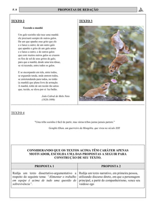P. 8 PROPOSTAS DE REDAÇÃO
TEXTO 2 TEXTO 3
Tecendo a manhã
Um galo sozinho não tece uma manhã:
ele precisará sempre de outros galos.
De um que apanhe esse grito que ele
e o lance a outro; de um outro galo
que apanhe o grito de um galo antes
e o lance a outro; e de outros galos
que com muitos outros galos se cruzem
os fios de sol de seus gritos de galo,
para que a manhã, desde uma teia tênue,
se vá tecendo, entre todos os galos.
E se encorpando em tela, entre todos,
se erguendo tenda, onde entrem todos,
se entretendendo para todos, no toldo
(a manhã) que plana livre de armação.
A manhã, toldo de um tecido tão aéreo
que, tecido, se eleva por si: luz balão.
João Cabral de Melo Neto
(1920-1999)
TEXTO 4
"Uma tribo sozinha é fácil de partir, mas várias tribos juntas jamais partem.”
Genghis Khan, um guerreiro da Mongólia, que viveu no século XIII
CONSIDERANDO QUE OS TEXTOS ACIMA TÊM CARÁTER APENAS
MOTIVADOR, ESCOLHA UMA DAS PROPOSTAS A SEGUIR PARA
CONSTRUÇÃO DE SEU TEXTO.
PROPOSTA 1 PROPOSTA 2
Redija um texto dissertativo-argumentativo a
respeito do seguinte tema: “Alimentar o trabalho
em equipe é acima de tudo uma questão de
sobrevivência”.
Redija um texto narrativo, em primeira pessoa,
utilizando discurso direto, em que a personagem
principal, a partir do companheirismo, vence seu
vaidoso ego
 